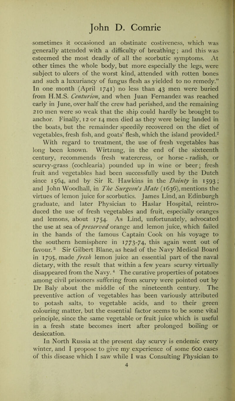 sometimes it occasioned an obstinate costiveness, which was generally attended with a difficulty of breathing; and this was esteemed the most deadly of all the scorbutic symptoms. At other times the whole body, but more especially the legs, were subject to ulcers of the worst kind, attended with rotten bones and such a luxuriancy of fungus flesh as yielded to no remedy.” In one month (April 1741) no less than 43 men were buried from H.M.S. Centurion, and when Juan Fernandez was reached early in June, over half the crew had perished, and the remaining 210 men were so weak that the ship could hardly be brought to anchor. Finally, 12 or 14 men died as they were being landed in the boats, but the remainder speedily recovered on the diet of vegetables, fresh fish, and goats’ flesh, which the island provided.2 With regard to treatment, the use of fresh vegetables has long been known. Wirtzung, in the end of the sixteenth century, recommends fresh watercress, or horse - radish, or scurvy-grass (cochlearia) pounded up in wine or beer; fresh fruit and vegetables had been successfully used by the Dutch since 1564, and by Sir R. Hawkins in the Dainty in 1593; and John Woodhall, in The Surgeon's Mate (1636), mentions the virtues of lemon juice for scorbutics. James Lind, an Edinburgh graduate, and later Physician to Haslar Hospital, reintro- duced the use of fresh vegetables and fruit, especially oranges and lemons, about 1754. As Lind, unfortunately, advocated the use at sea of preserved orange and lemon juice, which failed in the hands of the famous Captain Cook on his voyage to the southern hemisphere in 1773-74, this again went out of favour. 3 Sir Gilbert Blane, as head of the Navy Medical Board in 1795, made fresh lemon juice an essential part of the naval dietary, with the result that within a few years scurvy virtually disappeared from the Navy.4 The curative properties of potatoes among civil prisoners suffering from scurvy were pointed out by Dr Baly about the middle of the nineteenth century. The preventive action of vegetables has been variously attributed to potash salts, to vegetable acids, and to their green colouring matter, but the essential factor seems to be some vital principle, since the same vegetable or fruit juice which is useful in a fresh state becomes inert after prolonged boiling or desiccation. In North Russia at the present day scurvy is endemic every winter, and I propose to give my experience of some 600 cases of this disease which I saw while I was Consulting Physician to