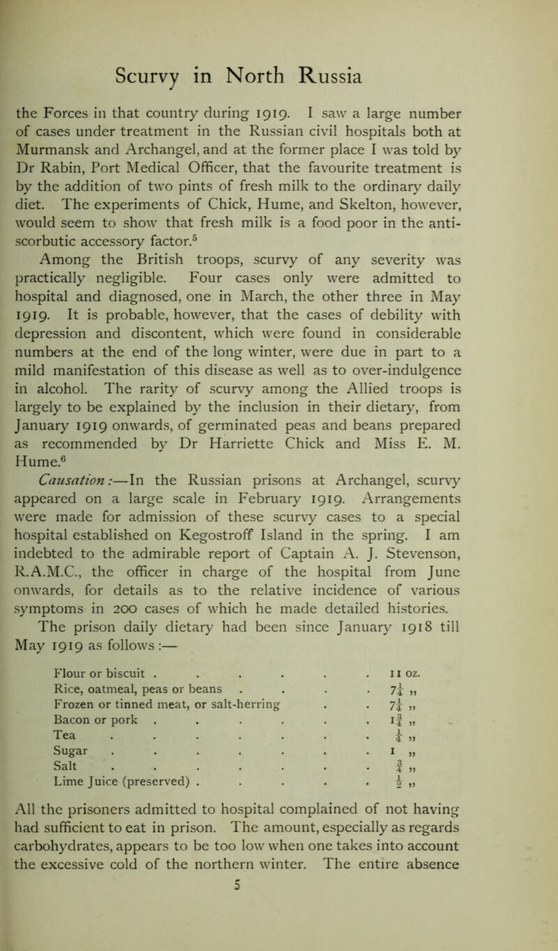 the Forces in that country during 1919. I saw a large number of cases under treatment in the Russian civil hospitals both at Murmansk and Archangel, and at the former place I was told by Dr Rabin, Port Medical Officer, that the favourite treatment is by the addition of two pints of fresh milk to the ordinary daily diet. The experiments of Chick, Hume, and Skelton, however, would seem to show that fresh milk is a food poor in the anti- scorbutic accessory factor.5 Among the British troops, scurvy of any severity was practically negligible. Four cases only were admitted to hospital and diagnosed, one in March, the other three in May 1919. It is probable, however, that the cases of debility with depression and discontent, which were found in considerable numbers at the end of the long winter, were due in part to a mild manifestation of this disease as well as to over-indulgence in alcohol. The rarity of scurvy among the Allied troops is largely to be explained by the inclusion in their dietary, from January 1919 onwards, of germinated peas and beans prepared as recommended by Dr Harriette Chick and Miss E. M. Hume.6 Causation:—In the Russian prisons at Archangel, scurvy appeared on a large scale in February 1919. Arrangements were made for admission of these scurvy cases to a special hospital established on Kegostroff Island in the spring. I am indebted to the admirable report of Captain A. J. Stevenson, R.A.M.C., the officer in charge of the hospital from June onwards, for details as to the relative incidence of various symptoms in 200 cases of which he made detailed histories. The prison daily dietary had been since January 1918 till May 1919 as follows :— Flour or biscuit . Rice, oatmeal, peas or beans Frozen or tinned meat, or salt-herring Bacon or pork Tea .... Sugar .... Salt .... Lime Juice (preserved) . 11 oz. 7j >1 7j „ ¥ » 1 „ .3 ¥ » 1 2 » All the prisoners admitted to hospital complained of not having had sufficient to eat in prison. The amount, especially as regards carbohydrates, appears to be too low when one takes into account the excessive cold of the northern winter. The entire absence 5