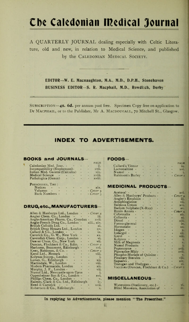 Clic Caledonian medical Journal A QUARTERLY JOURNAL dealing especially with Celtic Litera- ture, old and new, in relation to Medical Science, and published by the Caledonian Medical Society. EDITOR—W. E. Macnaughton, M.A., M.D., D.P.H., Stonehaven BUSINESS EDITOR-S. R. Macphail, M.D., Rowdilch, Derby Subscription—4s. 6d. per annum post free. Specimen Copy free on application to Dr Macphail, or to the Publisher, Mr A. Macdougall, 70 Mitchell St., Glasgow. INDEX TO ADVERTISEMENTS. BOOKS and JOURNALS— ' Caledonian Med. Jour. - Incompatibility (Stephenson) - Indian Med. Gazette (Calcutta) Medical Science .... Pathologica (Genoa) page | ii. | xvii. j xix. xviii. xviii. : Prescriber, The : Notices Volumes Back Numbers - . xix. - Cover 3 - Cover 3 | DRUQ, etc., MANUFACTURERS Allen & Hanburys Ltd., London - Angier Chem. Co., London Anglo-American Pharm. Co., Croydon Anglo-French Drug Co., London - British Colloids Ltd. British Drug Houses Ltd., London Callard & Co., London - Carnrick Co., G. W., New York - Cavendish Chem. Corp., London - Deaver Chem. Co., New York Duncan, Flockhart & Co., Edin. - Harkness, Beaumont, Edinburgh - Keen, Robinson, & Co. - Kerol Ltd., Newark Kolynos Incorp., London Lunan, G., Edinburgh - Martindale, W., London Modern Pharmacals, London Murphy, J. F., London - Numol Ltd., Newcastle-upon-Tyne Oppenheimer Son & Co., London - Phillips Chem. Co., London - Raimes, Clark & Co. Ltd., Edinburgh Reed & Carnrick - Robertson & Co., Edinburgh- Cover.4 iii. xvii. iii., xiv. xi. xx. vi. vii. Cover 2 xvi. Cover 2 viii. xij. viii. xii. vii. xvi. v. iv. xvii. FOODS- Callard's Vitmar Lactomaltine - Numol Robinson’s Barley PAGE ix. xvi. - Cover 2 MEDICINAL PRODUCTS- Acetosal Allen ix Hanburys’ Products - Angier’s Emulsion - Antiphlogistine - Balmosa Cream - - - - - Barium Sulphate (X-Ray) Bynin Amara Coformalix Collosols Dimol Formo-giyceral - Hormotone Idogen Iodargol Kerol Kolynos Milk of Magnesia - Numol Products - Peptenzyme Piperazine-Midy Phospho-Muriate of Quinine - Pituitary Sterules - - - - Supsalvs Testogan and Thelygan - Vaccines (Duncan, Flockhart & Co.) xvi. Cover,4. iii. viu xvu xv. Cover 4. xii. xi. xiii. iv„ xx. x. xii. viiL L v. i. xvii. xvii. v. viii. xiv. vi. Corer 2 MISCELLANEOUS— Waterstons (Stationery, etc.) - - - vi. Blind Masseurs, Association of - - iv. In replying to Advertisements, please mention “The Prescribe!.”