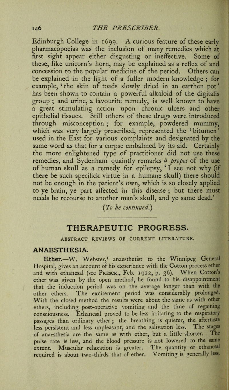 Edinburgh College in 1699. A curious feature of these early pharmacopoeias was the inclusion of many remedies which at first sight appear either disgusting or ineffective. Some of these, like unicorn’s horn, may be explained as a reflex of and concession to the popular medicine of the period. Others can be explained in the light of a fuller modern knowledge ; for example, ‘ the skin of toads slowly dried in an earthen pot * has been shown to contain a powerful alkaloid of the digitalis group ; and urine, a favourite remedy, is well known to have a great stimulating action upon chronic ulcers and other epithelial tissues. Still others of these drugs were introduced through misconception ; for example, powdered mummy, which was very largely prescribed, represented the £ bitumen ’ used in the East for various complaints and designated by the same word as that for a corpse embalmed by its aid. Certainly the more enlightened type of practitioner did not use these remedies, and Sydenham quaintly remarks & propos of the use of human skull as a remedy for epilepsy, 41 see not why (if there be such specifick virtue in a humane skull) there should not be enough in the patient’s own, which is so closely applied to ye brain, ye part affected in this disease ; but there must needs be recourse to another man’s skull, and ye same dead.’ {To be continued.) THERAPEUTIC PROGRESS. ABSTRACT REVIEWS OF CURRENT LITERATURE. ANAESTHESIA. Ether.—W. Webster,1 anaesthetist to the Winnipeg General Hospital, gives an account of his experience with the Cotton process ether and with ethanesal (see Prescr., Feb. 1922, p. 36). When Cotton’s ether was given by the open method, he found to his disappointment that the induction period was on the average longer than with the other ethers. The excitement period was considerably prolonged. With the closed method the results were about the same as with other ethers, including post-operative vomiting and the time of regaining consciousness. Ethanesal proved to be less irritating to the respiratory passages than ordinary ether ; the breathing is quieter, the aftertaste less persistent and less unpleasant, and the salivation less. The stages of anaesthesia are the same as with ether, but a little shorter. The pulse rate is less, and the blood pressure is not lowered to the same extent. Muscular relaxation is greater. The quantity of ethanesal required is about two-thirds that of ether. Vomiting is generally less.