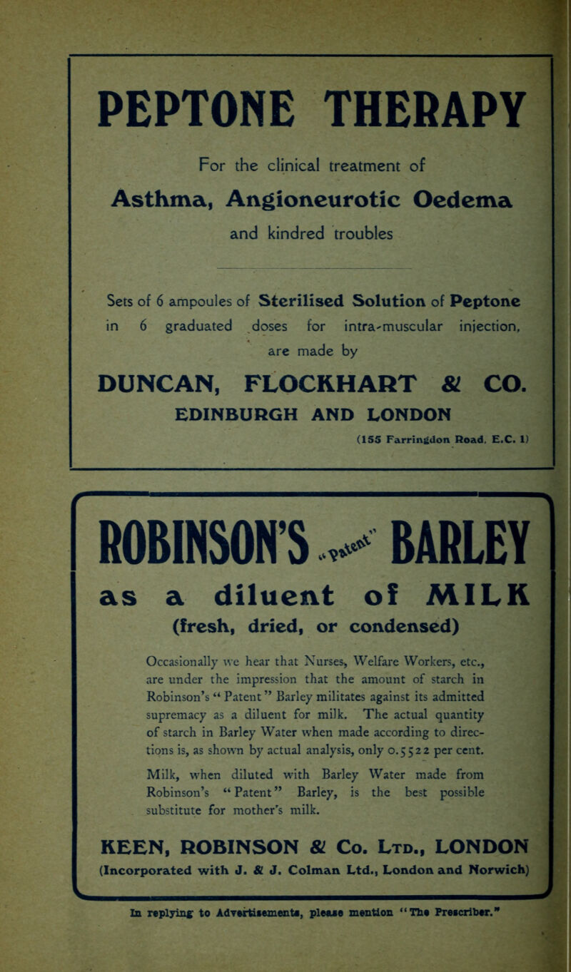 PEPTONE THERAPY For the clinical treatment of Asthma, Angioneurotic Oedema and kindred troubles Sets of 6 ampoules of Sterilised Solution of Peptone in 6 graduated doses for intramuscular injection, are made by DUNCAN, FLOCKHART 81 CO. EDINBURGH AND LONDON (155 Farringdon Road. E.C. 1) ROBINSONS ^ BARLEY as a diluent of MILK (fresh, dried, or condensed) Occasionally we hear that Nurses* Welfare Workers, etc., are under the impression that the amount of starch in Robinson’s “ Patent ” Barley militates against its admitted supremacy as a diluent for milk. The actual quantity of starch in Barley Water when made according to direc- tions is, as shown by actual analysis, only 0.5522 per cent. Milk, when diluted with Barley Water made from Robinson’s “ Patent ” Barley, is the best possible substitute for mother’s milk. KEEN, ROBINSON & Co. Ltd., LONDON (Incorporated with J. 81 J. Colman Ltd., London and Norwich) u