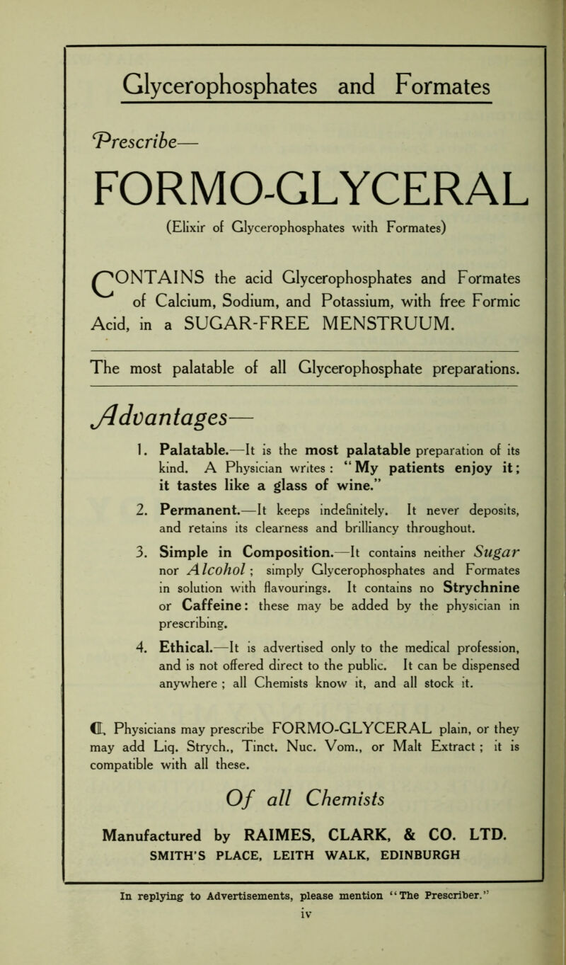 Glycerophosphates and Formates ‘Prescribe— FORMO-GLYCERAL (Elixir of Glycerophosphates with Formates) ^ONTAINS the acid Glycerophosphates and Formates of Calcium, Sodium, and Potassium, with free Formic Acid, in a SUGAR-FREE MENSTRUUM. The most palatable of all Glycerophosphate preparations. Advantages— 1. Palatable.—It is the most palatable preparation of its kind. A Physician writes: “My patients enjoy it; it tastes like a glass of wine.” 2. Permanent.—It keeps indefinitely. It never deposits, and retains its clearness and brilliancy throughout. 3. Simple in Composition.—It contains neither Sugar nor Alcohol; simply Glycerophosphates and Formates in solution with flavourings. It contains no Strychnine or Caffeine: these may be added by the physician in prescribing. 4. Ethical.—It is advertised only to the medical profession, and is not offered direct to the public. It can be dispensed anywhere ; all Chemists know it, and all stock it. CL Physicians may prescribe FORMO-GLYCERAL plain, or they may add Liq. Strych., Tinct. Nuc. Vom., or Malt Extract ; it is compatible with all these. Of all Chemists Manufactured by RAIMES, CLARK, & CO. LTD. SMITH’S PLACE, LEITH WALK, EDINBURGH In replying to Advertisements, please mention “The Prescribes”