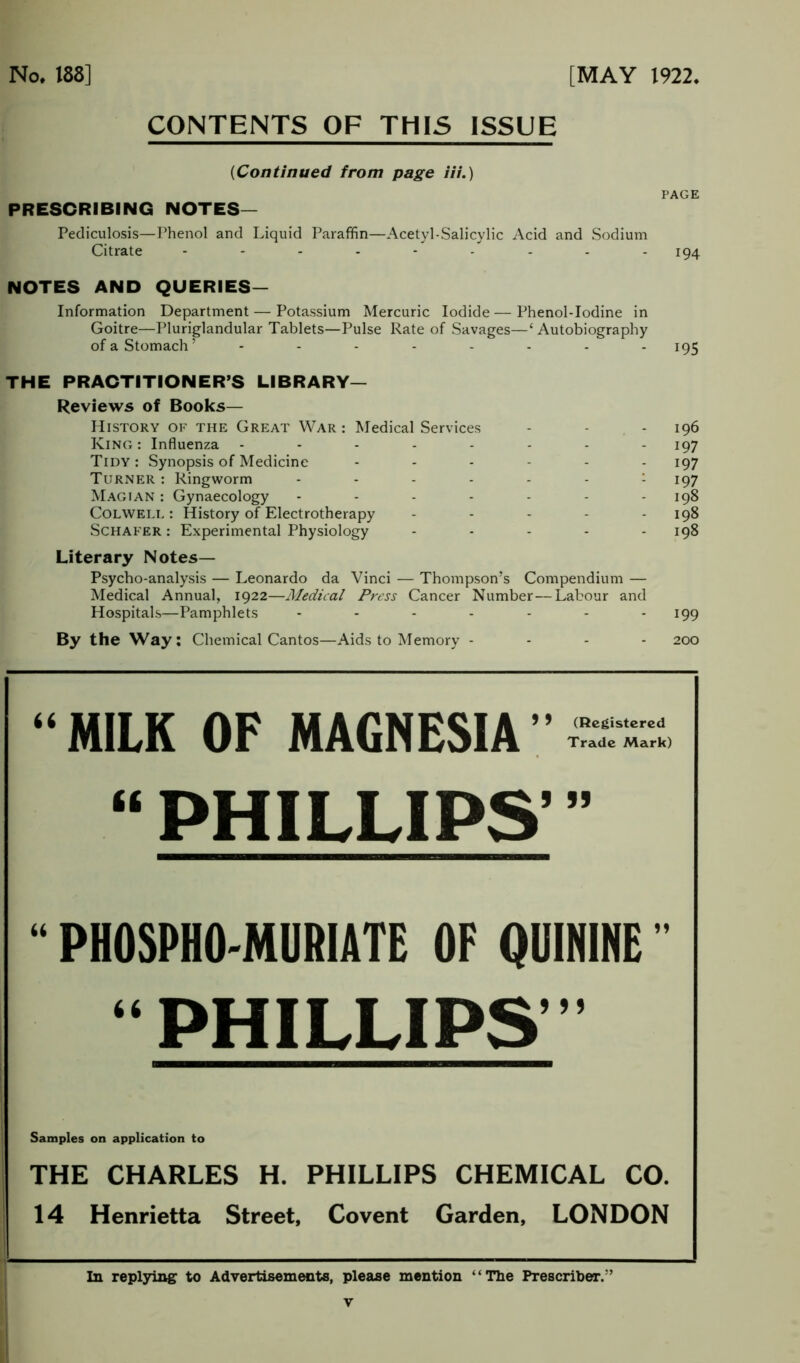 CONTENTS OF THIS ISSUE (Continued from page iii.) PRESCRIBING NOTES— PAGE Pediculosis—Phenol and Liquid Paraffin—Acetyl-Salicylic Acid and Sodium Citrate --------- 194 NOTES AND QUERIES— Information Department — Potassium Mercuric Iodide — Phenol-Iodine in Goitre—Pluriglandular Tablets—Pulse Rate of Savages—1 Autobiography of a Stomach’ -------- 195 THE PRACTITIONER’S LIBRARY— Reviews of Books— History of the Great War : Medical Services - - King : Influenza -------- Tidy : Synopsis of Medicine ------ Turner : Ringworm ------ : Magian : Gynaecology ------- Colwell : History of Electrotherapy ----- Schafer : Experimental Physiology - - - - - Literary Notes— Psycho-analysis — Leonardo da Vinci — Thompson’s Compendium — Medical Annual, 1922—Medical Press Cancer Number—Labour and Hospitals—Pamphlets ------- By the Way: Chemical Cantos—Aids to Memory - 196 197 197 197 198 198 198 199 200 “MILK OF MAGNESIA” (Registered Trade Mark) “ PHILLIPS’ ” “ PHOSPHO-MURIATE OF QUININE ” “PHILLIPS Samples on application to THE CHARLES H. PHILLIPS CHEMICAL CO. 14 Henrietta Street, Covent Garden, LONDON