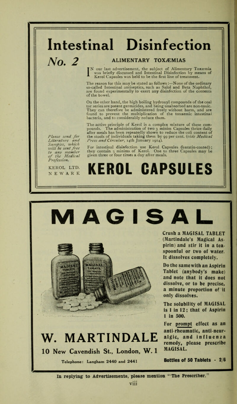 Intestinal Disinfection No. 2 ALIMENTARY TOXAEMIAS IN our last advertisement, the subject of Alimentary Toxaemia was briefly discussed and Intestinal Disinfection by means of Kerol Capsules was held to be the first line of treatment. The reason for this may be stated as follows :—None of the ordinary so-called Intestinal antiseptics, such as Salol and Beta Naphthol, are found experimentally to exert any disinfection of the contents of the bowel. Please send for Literature and Samples, which will be sent free to any member of the Medical Profession. KEROL LTD. NEWARK On the other hand, the high boiling hydroxyl compounds of the coal tar series are potent germicides, and being unabsorbed are non-toxic. They can therefore be administered freely without harm, and are found to prevent the multiplication of the toxaemic intestinal bacteria, and to considerably reduce them. The active principle of Kerol is a complex mixture of these com- pounds. The administration of two 3 minim Capsules thrice daily after meals has been repeatedly shown to reduce the coli content of the stools of individuals taking them by 99 per cent. (1vide Medical Press and Circular, 14th January 1914). For intestinal disinfection use Kerol Capsules (keratin-coated); they contain 3 minims of Kerol. One to three Capsules may be given three or four times a day after meals. KEROL CAPSULES MAGISAL Crush a MAGISAL TABLET (Martindale’s Magical As- pirin) and stir it in a tea- spoonful or two of water. It dissolves completely. Do the samewith an Aspirin Tablet (anybody’s make) and note that it does not dissolve, or to be precise, a minute proportion of it only dissolves. The solubility of MAGISAL is 1 in 12; that of Aspirin 1 in 500. W. MARTINDALE 10 New Cavendish St., London, W. 1 For prompt effect as an anti-rheumatic, anti-neur- algic, and influenza remedy, please prescribe MAGISAL. Telephone: Langham 2440 and 2441 Bottles Of 50 Tablets - 2/6 In replying to Advertisements, please mention “The Prescribes v vm