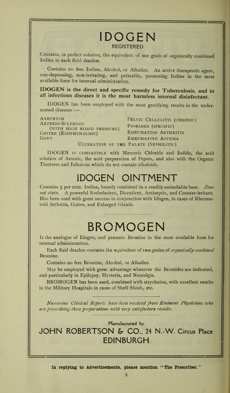 IDOGEN REGISTERED Contains, in perfect solution, the equivalent of one grain of organically combined Iodine in each fluid drachm. Contains no free Iodine, Alcohol, or Alkalies. An active therapeutic agent, non-depressing, non-irritating, and palatable, presenting Iodine in the most available form for internal administration. IDOGEN is the direct and specific remedy for Tuberculosis, and in all infectious diseases it is the most harmless internal disinfectant. IDOGEN has been employed with the most gratifying results in the under- named diseases: — Aneurysm Arterio-Sclerosis (with high blood pressur Goitre (Exophthalmic) Gout Ulceration of Pelvic Cellulitis (chronic) Psoriasis (specific) Rheumatoid Arthritis Rheumatoid Asthma Palate (Syphilitic) IDOGEN is compatible with Mercuric Chloride and Iodide, the acid solution of Arsenic, the acid preparation of Pepsin, and also with the Organic • Tinctures and Infusions which do not contain alkaloids. IDOGEN OINTMENT Contains 5 per cent. Iodine, loosely combined in a readily assimilable base. Does not stain. A powerful Sorbefacient, Discutient, Antiseptic, and Counter-irritant. Has been used with great success in conjunction with Idogen, in cases of Rheuma- toid Arthritis, Goitre, and Enlarged Glands. BROMOGEN Is the analogue of Idogen, and presents Bromine in the most available form for internal administration. Each fluid drachm contains the equivalent of two grains of organically combined Bromine. Contains no free Bromine, Alcohol, or Alkalies. May be employed with great advantage wherever the Bromides are indicated, and particularly in Epilepsy, Hysteria, and Neuralgia. BROMOGEN has been used, combined with strychnine, with excellent results in the Military Hospitals in cases of Shell Shock, etc. Numerous Clinical Reports have been received from Eminent Physicians who are prescribing these preparations with very satisfactory results. Manufactured by JOHN ROBERTSON Sr CO., 24 N.-W. Circus Place EDINBURGH In replying to Advertisements, please mention “The Prescribes”