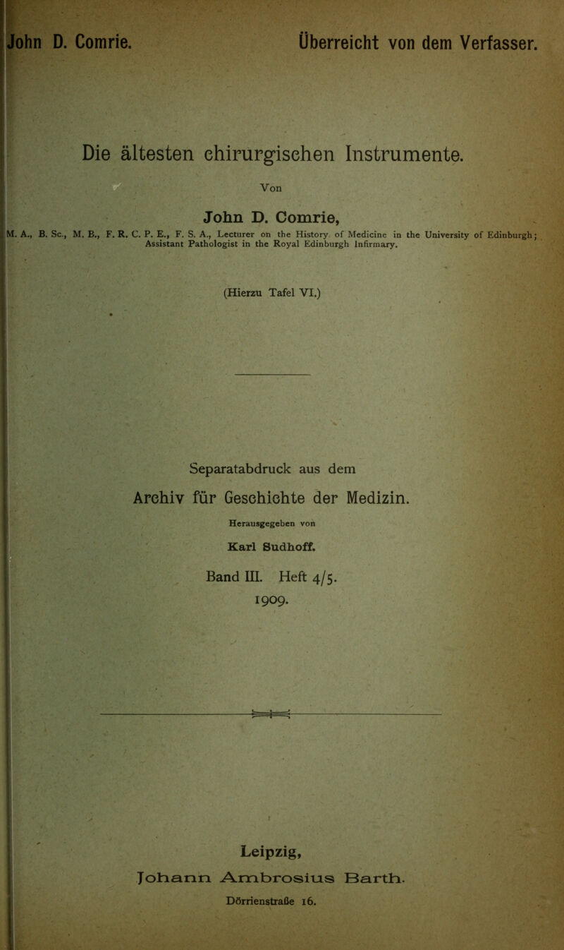 John D. Comrie. Uberreicht von dem Verfasser. Die altesten ehirurgisehen Instrumente. Von John D. Comrie, M. A., B. Sc., M. B., F. R. C. P. E., F. S. A., Lecturer on the History of Medicine in the University of Edinburgh; Assistant Pathologist in the Royal Edinburgh Infirmary. (Hierzu Tafel VI.) Separatabdruck aus dem Arehiv fur Gesehiehte der Medizin. Herausgegeben von Karl Sudhoff. Band III. Heft 4/5. 1909. Leipzig, Johann Ambrosius Bartti. Dftrrienstrafie 16.