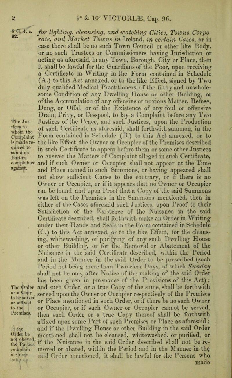 9 G. 4. c. 82. The Jus- tice* to whom the Complaint is made re- quired to summon Parties complained against. The Order or a C°P7 to be served or affixed to the Premises. If t^e Order be not obeyed, the Parties complain- ing may entdr -.41 for lighting, cleansing, and watching Cities, Towns Corpo- rate, and Market Towns in Ireland, in certain Cases, or in case there shall be no such Town Council or other like Body, or no such Trustees or Commissioners having Jurisdiction or acting as aforesaid, in any Town, Borough, City or Place, then it shall be lawful for the Guardians of the Poor, upon receiving a Certificate in Writing in the Form contained in Schedule (A.) to this Act annexed, or to the like Effect, signed by Two duly qualified Medical Practitioners, of the filthy and unwhole- some Condition of any Dw-elling House or other Building, or of the Accumulation of any offensive or noxious Matter, Refuse, .Dung, or Offal, or of the Existence of any foul or offensive Drain, Privy, or Cesspool, to lay a Complaint before any Two Justices of the Peace, and such Justices, upon the Production of such Certificate as aforesaid, shall forthwith summon, in the Form contained in Schedule (B.) to this Act annexed, or to the like Effect, the Owner or Occupier of the Premises described in such Certificate to appear before them or some other Justices to answer the Matters of Complaint alleged in such Certificate, and if such Owner or Occupier shall not appear at the Time and Place named in such Summons, or having appeared shall not show sufficient Cause to the contrary, or if there is no Owner or Occupier, or if it appears that no Owner or Occupier can be found, and upon Proof that a Copy of the said Summons was left on the Premises in the Summons mentioned, then in either of the Cases aforesaid such Justices, upon Proof to their Satisfaction of the Existence of the Nuisance in the said Certificate described, shall forthwith make an Order in Writing under their Hands and Seals in the Form contained in Schedule (C.) to this Act annexed, or to the like Effect, for the cleans- ing, whitewashing, or purifying of any such Dwelling House or other Building, or for the Removal or Abatement of the Nuisance in the said Certificate described, within the Period and in the Manner in the said Order to be prescribed (such Period not being more than Two clear Days, of which Sunday shall not be one, after Notice of the making of the said Order has been given in pursuance of the Provisions of this Act) ; and such Order, or a true Copy of the same, shall be forthwith served upon the Owner or Occupier respectively of the Premises or Place mentioned in such Order, or if there be no such Owner or Occupier, or if such Owner or Occupier cannot be served, then such Order or a true Copy thereof shall be forthwith affixed upon some Part of such Premises or Place as aforesaid ; and if the Dwelling House or other Building in the said Order mentioned shall not be cleansed, whitewashed, or purified, or if the Nuisance in the said Order described shall not be re- moved or abated, within the Period and in the Manner in thq said Order mentioned, it shall be lawful for the Persons wrho made