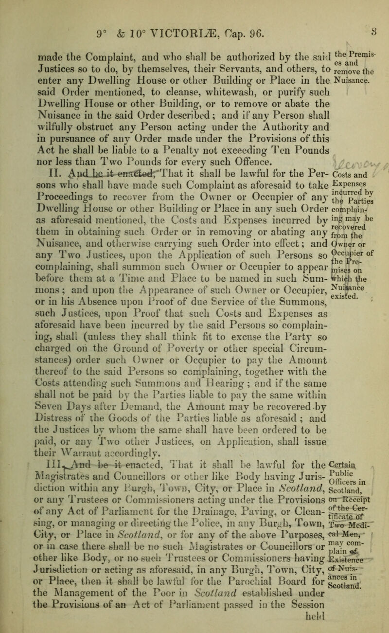 8 made the Complaint, and who shall be authorized by the said thePremis- m 1 1 9 0g cLTlu. Justices so to do, by themselves, their Servants, and others, toreniovethe enter any Dwelling House or other Building or Place in the Nuisance, said Order mentioned, to cleanse, whitewash, or purify such Dwelling House or other Building, or to remove or abate the Nuisance in the said Order described; and if any Person shall wilfully obstruct any Person acting under the Authority and in pursuance of any Order made under the Provisions of this Act he shall be liable to a Penalty not exceeding Ten Pounds nor less than Two Pounds for every such Offence. -(•. II. AndJafiJt enaiaoffrThat it shall be lawful for the Per- Costs and sons who shall have made such Complaint as aforesaid to take Expenses Proceedings to recover from the Owner or Occupier of an}’ th^ Parties Dwelling House or other Building or Place in any such Order complain- as aforesaid mentioned, the Costs and Expenses incurred by ™£0™aydbe them in obtaining such Order or in removing or abating any fromthe Nuisance, and otherwise carrying such Order into effect; and Owner or any Two Justices, upon the Application of such Persons so ^p316* complaining, shall summon such Owner or Occupier to appear p^g 0Ij before them at a Time and Place to be named in such Sum- Whieh t^ie mons ; and upon the Appearance of such Owner or Occupier, ^jjj^ce. or in his Absence upon Proof of due Service of the Summons, * ; such Justices, upon Proof that such Costs and Expenses as aforesaid have been incurred by the said Persons so complain- ing, shall (unless they shall think fit to excuse the Party so charged on the Ground of Poverty or other special Circum- stances) order such Owner or Occupier to pay the Amount thereof to the said Persons so complaining, together with the Costs attending such Summons and Hearing ; and if the same shall not be paid by the Parties liable to pay the same within Seven Days after Demand, the Amount may be recovered by Distress of the Goods of the Parties liable as aforesaid ; and the Justices by whom the same shall have been ordered to be paid, or any Two other Justices, on Application, shall issue their Warrant accordingly. III^And be it enacted, That it shall be lawful for the^ertai^ Magistrates and Councillors or other like Body having Juris- oilers in diction within any Burgh, Town, City, or Place in Scotland, Scotland, or any Trustees or Commissioners acting under the Provisions tm~R'ecefpt of any Act of Parliament for the Drainage, Paving, or Clean- £4cat^irf sing, or managing or directing the Police, in any Bur^h, Town, tW Medi- J City, or Place in Scotland, or for any of the above Purposes, cal Men, or in case there shall be no such Magistrates or Councillors or ^]^nc^gR’ other like Body, or no such Trustees or Commissioners having Existence Jurisdiction or acting as aforesaid, in any Burgh, Town, City, of Nuis- or Place, then it shall be lawful for the Parochial Board for g^land the Management of the Poor in Scotland established under the Provisions of an Act of Parliament passed in the Session held