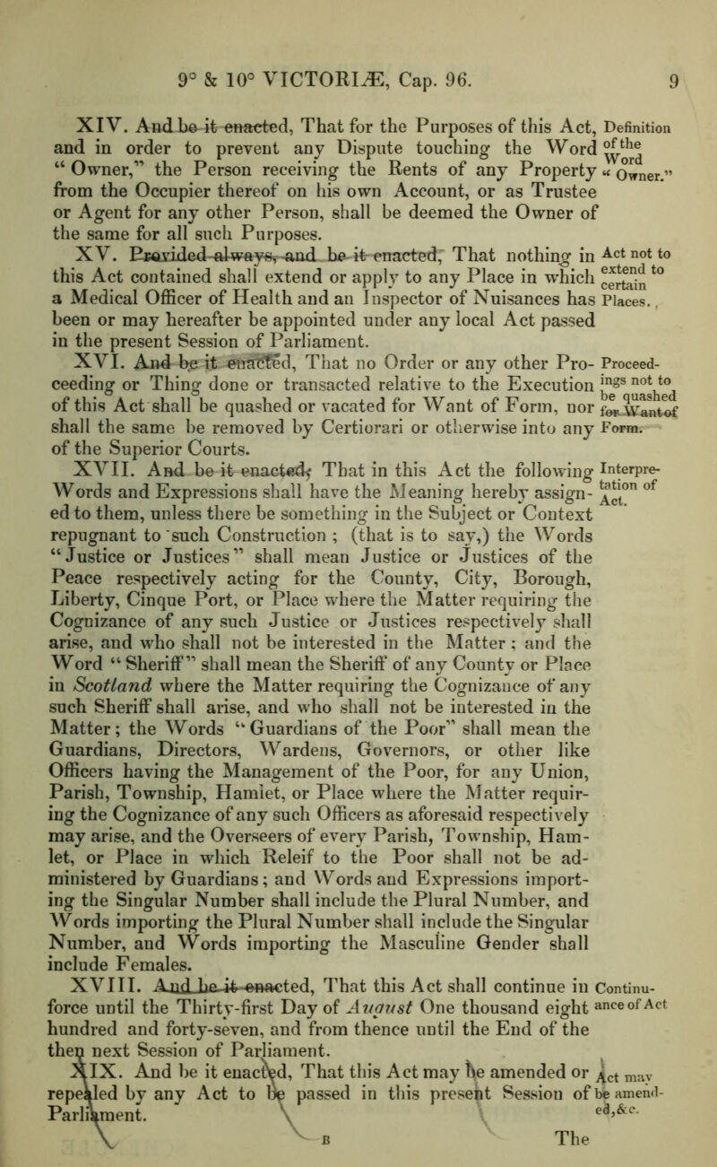 XIV. And bo it enacted, That for the Purposes of this Act, Definition and in order to prevent any Dispute touching the Word “ Owner,” the Person receiving the Rents of any Property « Owner.” from the Occupier thereof on his own Account, or as Trustee or Agent for any other Person, shall be deemed the Owner of the same for all such Purposes. XV. PMiided-al-wfty^-and be it enacted, That nothing in Act not to this Act contained shall extend or apply to any Place in w'hich certaint0 a Medical Officer of Health and an Inspector of Nuisances has Places, been or may hereafter be appointed under any local Act passed in the present Session of Parliament. XVI. And be it enacted, That no Order or any other Pro- Proceed- ceeding or Thing done or transacted relative to the Execution *ngs not t0 of this Act shall be quashed or vacated for Want of Form, nor fo*.Wantof shall the same be removed by Certiorari or otherwise into any Form. of the Superior Courts. XVII. And be it enacted^ That in this Act the following Interpre- Words and Expressions shall have the Meaning hereby assign- of ed to them, unless there be something in the Subject or Context repugnant to such Construction ; (that is to say,) the Words “Justice or Justices” shall mean Justice or Justices of the Peace respectively acting for the County, City, Borough, Liberty, Cinque Port, or Place where the Matter requiring the Cognizance of any such Justice or Justices respectively shall arise, and who shall not be interested in the Matter; and the Word “ Sheriff” shall mean the Sheriff of any County or Place in Scotland where the Matter requiring the Cognizance of any such Sheriff shall arise, and who shall not be interested in the Matter; the Words “Guardians of the Poor” shall mean the Guardians, Directors, Wardens, Governors, or other like Officers having the Management of the Poor, for any Union, Parish, Township, Hamlet, or Place where the Matter requir- ing the Cognizance of any such Officers as aforesaid respectively may arise, and the Overseers of every Parish, Township, Ham- let, or Place in which Releif to the Poor shall not be ad- ministered by Guardians; and Words and Expressions import- ing the Singular Number shall include the Plural Number, and Words importing the Plural Number shall include the Singular Number, and Words importing the Masculine Gender shall include Females. XVIII. AjidLha-it--enacted, That this Act shall continue in Continu- force until the Thirty-first Day of August One thousand eight anceof Act hundred and forty-seven, and from thence until the End of the then next Session of Parliament. ^XIX. And be it enacted, That this Act may he amended or ^ct m.iy repealed by any Act to lie passed in this present Session ofbeamend- Parliament. \ v The