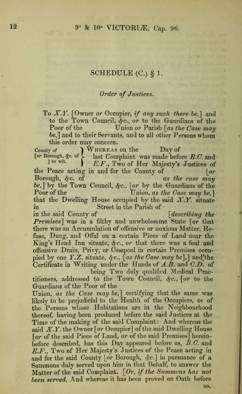 SCHEDULE (C.) § 1. Order of Justices. To X.Y. [Owner or Occupier, if any such there be,] and to the Town Council, <$•<?., or to the Guardians of the Poor of the Union or Parish [as the Case may be,] and to their Servants, and to all other Persons whom this order may concern. County of 1 Whereas on the Day of [or Borough, $c. of L last Complaint was made before B.C. and ] to wit. ) E.F., Two of Her Majesty’s Justices of the Peace acting in and for the County of [or Borough, of as the case may be,] by the Town Council, #c., [or by the Guardians of the Poor of the Union, as the Case may be,] that the Dwelling House occupied by the said X.Y. situate in Street in the Parish of in the said County of [describing the Premises] was in a filthy and unwholesome State [or that there was an Accumulation of offensive or noxious Matter, Re- fuse, Dung, and Offal on a certain Piece of Land near the King’s Head Inn situate, #c., or that there was a foul and offensive Drain, Privy, or Cesspool in certain Premises occu- pied by one Y.Z. situate, fyc., [as the Case may be],] and’the Certificate in Writing under the Hands of A.B. and C.D. of being Two duly qualified Medical Prac- titioners, addressed to the Town Council, §c., [or to the Guardians of the Poor of the Union, as the Case may be,] certifying that the same was likely to be prejudicial to the Health of the Occupiers, or of the Persons whose Habitations are in the Neighbourhood thereof, having been produced before the said Justices at the Time of the making of the said Complaint: And whereas the said X.Y. the Owner [or Occupier] of the said Dwelling House [or of the said Piece of Land, or of the said Premises] herein- before described, has this Day appeared before us, B.C. and E.F., Two of Her Majesty’s Justices of the Peace acting in and for the said County [or Borough, $-e.] in pursuance of a Summons duly served upon him in that Behalf, to answer the Matter of the said Complaint. [Or, if the Summons has not been served, And whereas it has been proved on Oath before us.