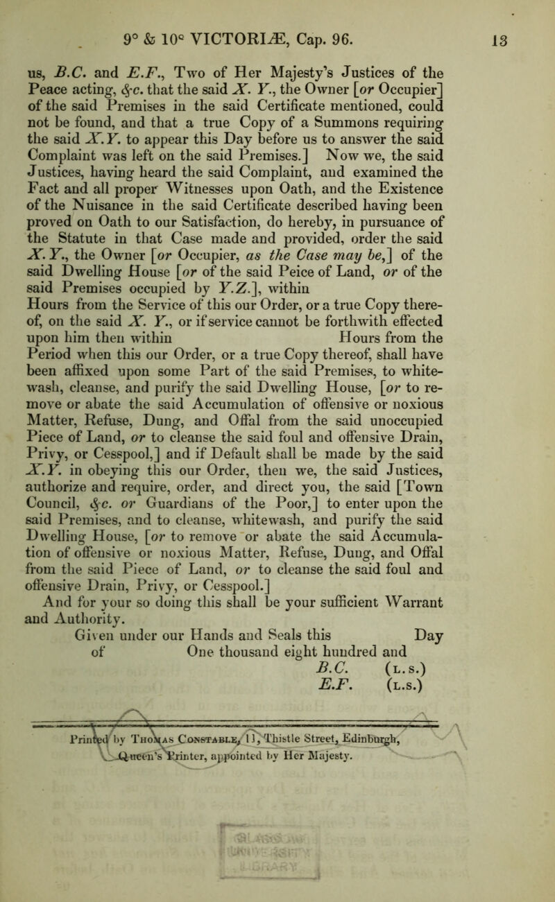 us, B.C. and E.F., Two of Her Majesty’s Justices of the Peace acting, §c. that the said X. F., the Owner [or Occupier] of the said Premises in the said Certificate mentioned, could not be found, and that a true Copy of a Summons requiring the said X. Y. to appear this Day before us to answer the said Complaint was left on the said Premises.] Now we, the said Justices, having heard the said Complaint, and examined the Fact and all proper Witnesses upon Oath, and the Existence of the Nuisance in the said Certificate described having been proved on Oath to our Satisfaction, do hereby, in pursuance of the Statute in that Case made and provided, order the said X. F., the Owner [or Occupier, as the Case may be,\ of the said Dwelling House [or of the said Peice of Land, or of the said Premises occupied by F.Z.], within Hours from the Service of this our Order, or a true Copy there- of, on the said X. F., or if service cannot be forthwith effected upon him then within Hours from the Period when this our Order, or a true Copy thereof, shall have been affixed upon some Part of the said Premises, to white- wash, cleanse, and purify the said Dwelling House, [or to re- move or abate the said Accumulation of offensive or noxious Matter, Refuse, Dung, and Offal from the said unoccupied Piece of Land, or to cleanse the said foul and offensive Drain, Privy, or Cesspool,] and if Default shall be made by the said X.Y. in obeying this our Order, then we, the said Justices, authorize and require, order, and direct you, the said [Town Council, §c. or Guardians of the Poor,] to enter upon the said Premises, and to cleanse, whitewash, and purify the said Dwelling House, [or to remove or abate the said Accumula- tion of offensive or noxious Matter, Refuse, Dung, and Offal from the said Piece of Land, or to cleanse the said foul and offensive Drain, Privy, or Cesspool.] And for your so doing this shall be your sufficient Warrant and Authority. Given under our Hands and Seals this Day of One thousand eight hundred and B.C. (l.s.) E.F. (l.s.) Printed’by ThoVas (Constable, 1 ],‘Thistle Street, Edinburgh, ViJftrreeii’s Krinter, appointed bv Her Majesty. A