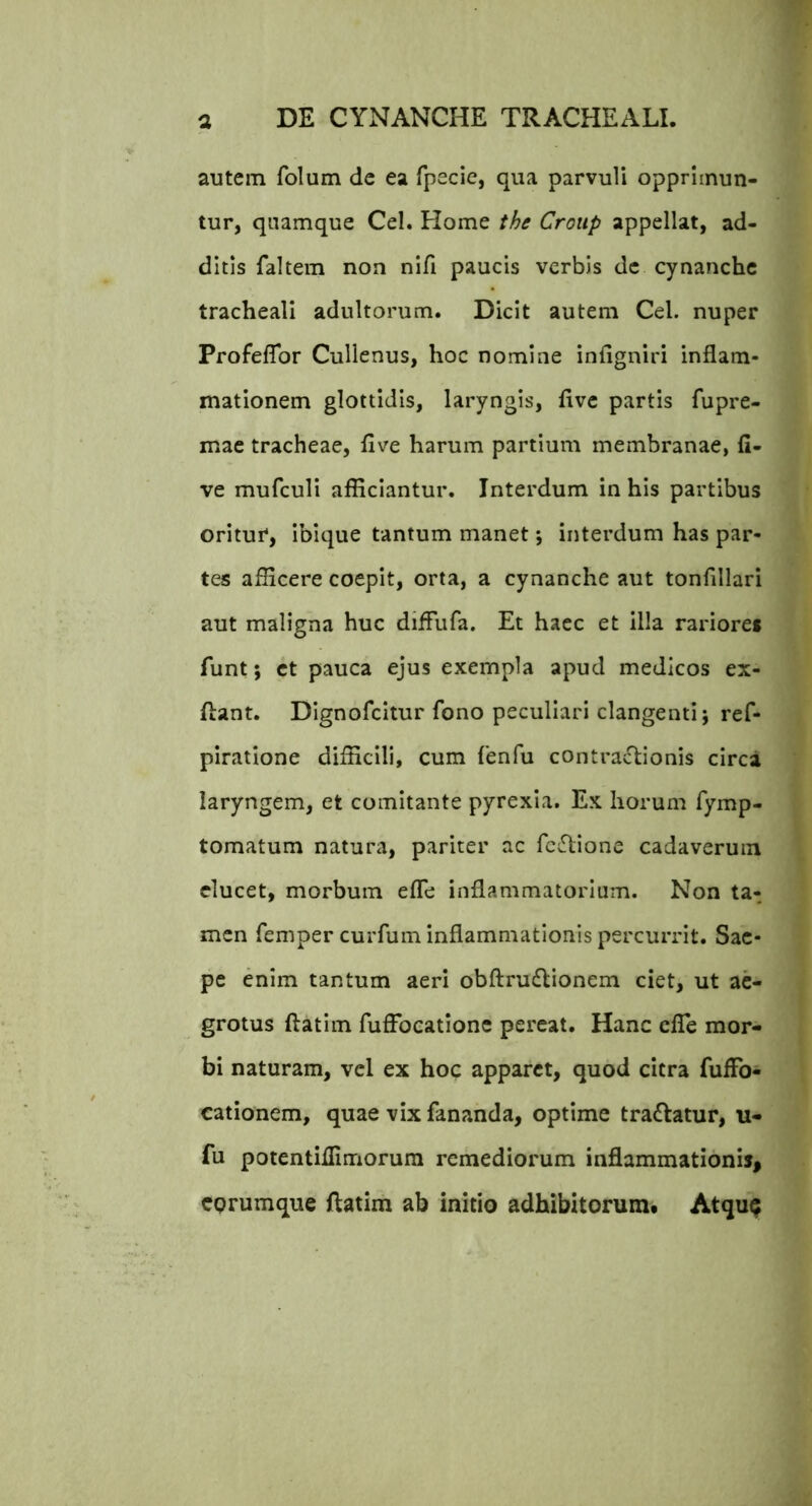 autem folum dc ea fpecie, qua parvuU opprimun- tur, quamque Cei. Home the Croiip appellat, ad- ditis faltem non nifi paucis verbis dc cynanche tracheali adultorum. Dicit autem Cei. nuper Profeflbr Culienus, hoc nomine infigniri inflam- mationem glottidis, laryngis, flve partis fupre- mae tracheae, flve harum partium membranae, fi- ve mufcull afflclantur. Interdum in his partibus oritur, ibique tantum manet *, interdum has par- tes afficere coepit, orta, a cynanche aut tonflllari aut maligna huc difFufa. Et haec et illa rariore* funt; ct pauca ejus exempla apud medicos ex- flant. Dlgnofcitur fono peculiari clangenti j ref- plratione difficili, cum {'enfu contractionis circa laryngem, et comitante pyrexia. Ex horum fymp- tomatum natura, pariter ac fc^lione cadaverum elucet, morbum efle inflammatorium. Non ta- men femper curfum inflammationis percurrit. Sae- pe enim tantum aeri obftru£lionem ciet, ut ae- grotus ftatim fuffocationc pereat. Hanc clTe mor- bi naturam, vel ex hoc apparet, quod citra fufFo- cationem, quae vix fananda, optime tra£latur, u- fu potcntiflimorura remediorum inflammationis, corumque ftatim ab initio adhibitorum. Atqu^