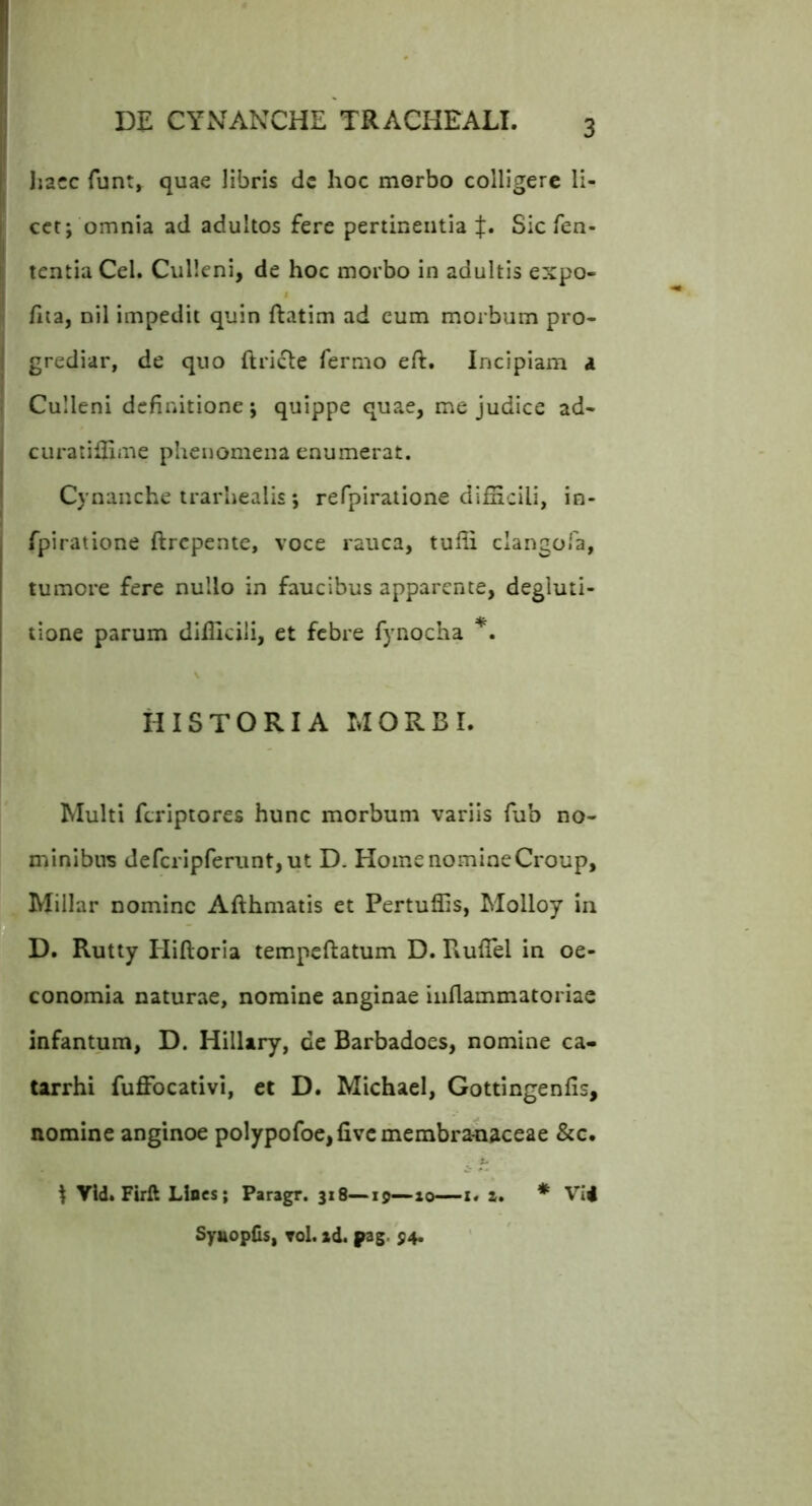 Iiacc funt, quae libris dc hoc morbo colligere li- cet; omnia ad adultos fere pertinentia Sic fen- tentia Cei. Culieni, de hoc morbo in adultis expo- fiia, nil impedit quin ftatim ad cum morbum pro- grediar, de quo (Iricte fermo eft. Incipiam a Culieni definitione; quippe quae, me judice ad- ciiratillime pheiiomena enumerat. Cynanche trarhealis ; refpiratione difficili, in- fpiratione ftrepente, voce rauca, tuffi clangoTa, tumore fere nullo in faucibus apparente, degluti- tione parum difficili, et febre fynocha HISTORIA MORBI. Multi feriptores hunc morbum variis fub no- minibus defcrlpferunt,ut D. Home nomine Croup, Millar nomine Afthmatis et Pertuffis, Molloy in D. Rutty Hiftoria tempeftatum D. Ruffiel in oe- conomia naturae, nomine anginae inflammatoriae infantum, D. Hilliry, de Barbadoes, nomine ca- tarrhi fuffocativi, et D. Michael, Gottingenfis, nomine anginoe polypofoe,fivc membranaceae &c. I Vid. Firfl Lines; Paragr. 318—-z. z. SyttopCs, Tol. zd. pag. $4. * VI4