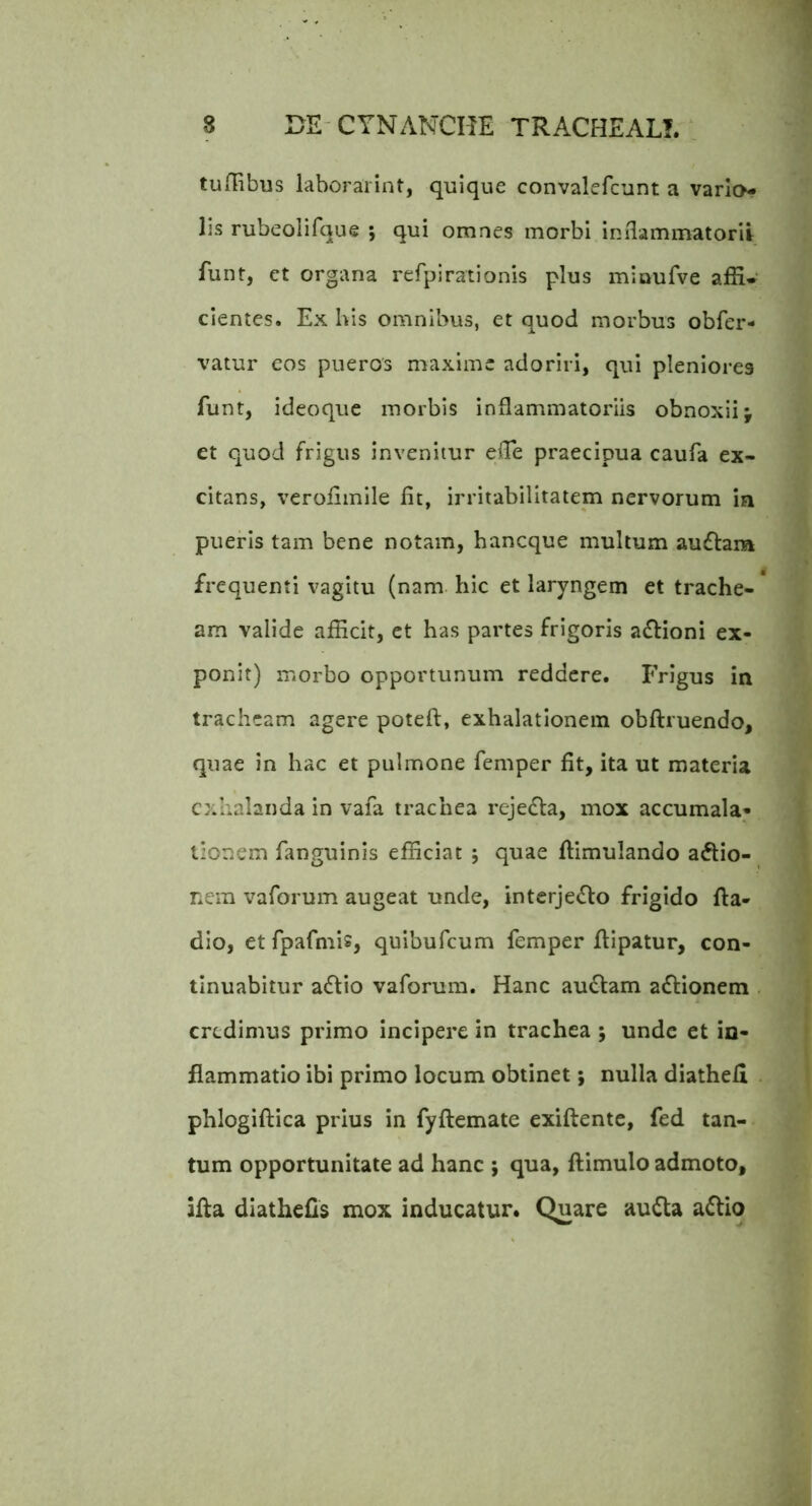 tuffibus laboraiint, quique convalefcunt a varlo- lis rubeolifque ; qui omnes morbi inflammatorii funt, ct organa refpirationis plus mioufve affi» cientes. Ex his omnibus, et quod morbus obfer- vatur eos pueros maxime adoriri, qui pleniores funt, ideoque morbis inflammatoriis obnoxii j et quod frigus invenitur efle praecipua caufa ex- citans, veroflmile fit, irritabilitatem nervorum ia pueris tam bene notam, hancque multum au£tam frequenti vagitu (nam hic et laryngem et trache- am valide afficit, ct has partes frigoris afHoni ex- ponit) morbo opportunum reddere. Frigus in tracheam agere poteft, exhalationem obflruendo, quae in hac et pulmone femper fit, ita ut materia exhalanda in vafa trachea rejefla, mox accumala- tionem fanguinis efficiat ; quae ftimulando aftio- nem vaforum augeat unde, interje<5lo frigido fta- dio, etfpafniis, quibufeum femper fiipatur, con- tinuabitur a6fio vaforum. Hanc au6lam afHonem . credimus primo incipere in trachea ; unde et in- flammatio ibi primo locum obtinet; nulla diathefi phlogiflica prius in fyftemate exiftente, fed tan- tum opportunitate ad hanc ; qua, flimulo admoto, afla diathefis mox inducatur. Quare audla a£Ho