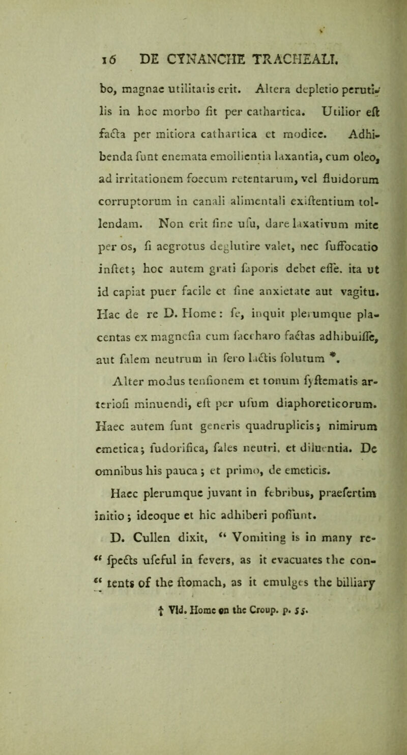 bo, magnae utilitatis erit. Altera depletio peruti» lis in hoc morbo fit per cathartica. Utilior eft fatSla per mitiora cathartica et modice. Adhi- benda funt enemata emollientia laxantia, cum oleo, ad irritationem foecum retentarum, vel fluidorum corruptorum in canali alimentali exiflentium tol- lendam. Non erit fine ufu, dare laxativum mite per os, fi aegrotus deglutire valet, nec fufFocatio inflet; hoc autem grati faporis debet efle. ita ut id capiat puer facile et fine anxietate aut vagitu. Hac de re D. Home: fe, inquit plerumque pla- centas ex magnefla cum 1'accharo fa<5las adhibuifle, aut falem neutrum in fero la<flis folutum Alter modus tenfionem et tonum fyflcmatis ar- tcrlofl minuendi, efl per ufum diaphoreticorum. Haec autem funt generis quadruplicis; nimirum emetica; fudorifica, fales neutri, et diiurntia. Dc omnibus his pauca ; et primo, de emeticis. Hacc plerumque juvant in febribus, praefertim initio; idcoque et hic adhiberi pofiunt. D. Cullen dixit, “ Vomiting is in many re- ** fpc£ts ufcful in fevers, as it cvacuatcs the con- tents of the flomach, as it emulges the billiary t Vid. Home on the Croup. p. sj.