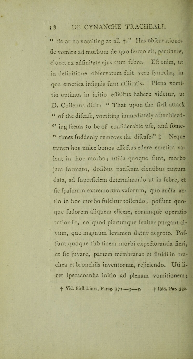 “ tic cr no voinlting at ali t-” Has obrervatlonss de vomltti ad morbum de quo fermo eil:, pertinere, elucet ex ndfinitatc ejus cum febre. Efl enim, ut in definitione obfervatum fuit vera fynocha, in qua emetica infignis funt utilitatis. Plena vomi- tio optimos in initio effectus habere videtur, ut D. Cullenus dicit: “ That upon the firh attack ** of the difeafe, vomiting immediatcly after bleed- ing feems to be of confiderable ufe, and fome- times fuddcnly removes the difeafe.’’ J Neque tamen hos unice bonos effeclus edere emetica va- lent In hoc morbo; utilia quoque funt, morbo jam formato, dofibus naufeam cientibus tantum data, ad fuperheiem determinando ut In febre, ct fic fpafmum extremorum vaforum, quo aucta ac- tio in Iioc morbo fulcitur tollendo; poffunt quo- <\UQ fudorem aliquem elicere, coriimviue operatio tutior fit, eo quod plerumque leniter purgant rd' vum, quo magnum levamen datur aegroto. Pof- fiint quoque fub finem morbi expectorantia fieri, et fic juvare, partem membranae et fluidi in tra- chea et bronchiis inventorum, rejiciendo. Uti li- cet ipecacoanha initio ad plenam vomitionem; f Yid. Firft Lines, Parag. 171—3—5, I Ibid. Par. 333.