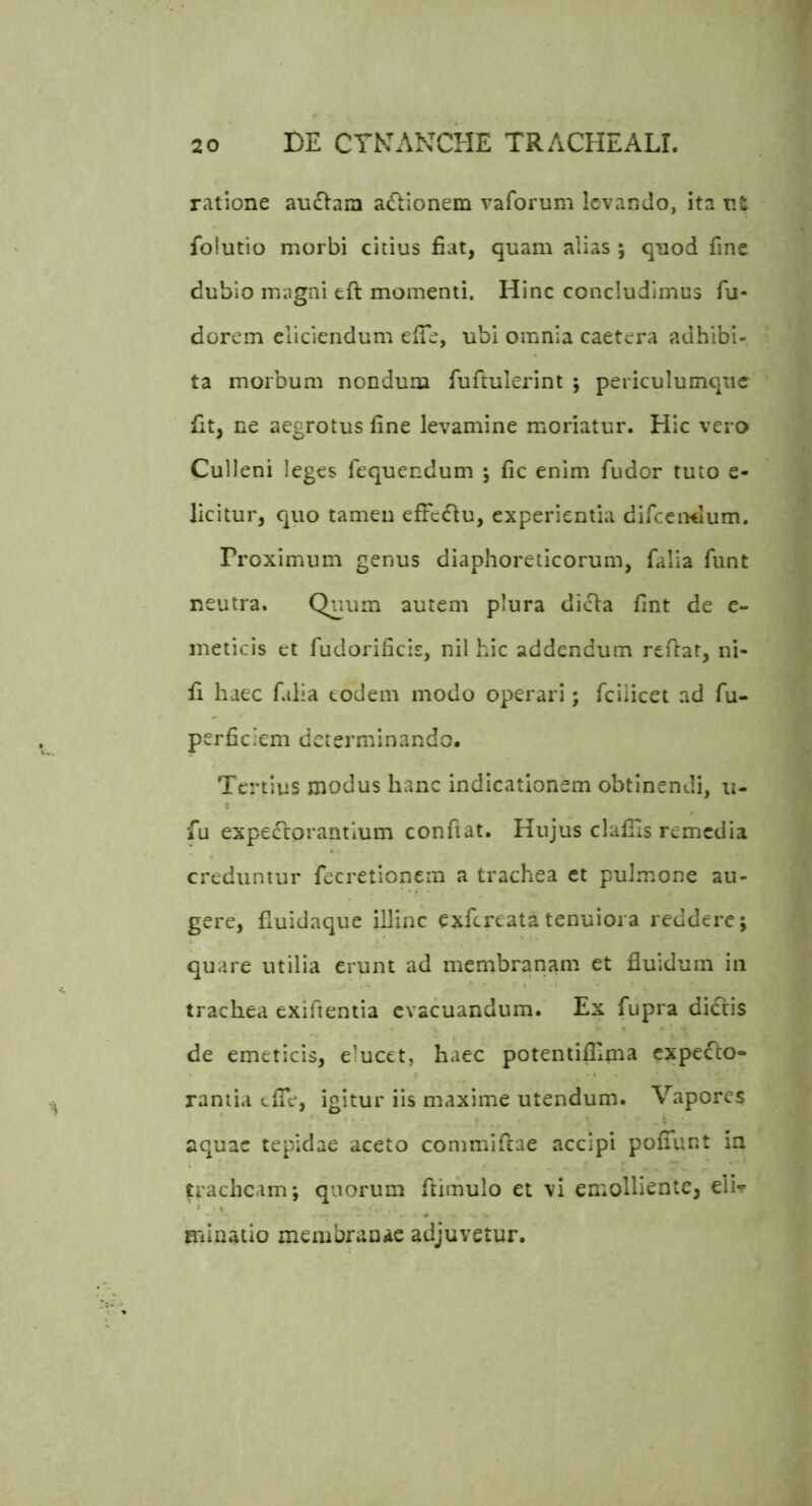 f ratione au£lam adlionem vaforum levando, ita nt folutio morbi citius fiat, quam alias ; quod fine dubio magni eft momenti. Hinc concludimus fu- dorem eliciendum eiTe, ubi omnia caetera adbibi» ta morbum nondum fuftulerint ; periculumqiic fit, ne aegrotus fine levamine moriatur. Hic vero Culleni leges fequendum j fic enim fudor tuto e- licitur, quo tamen efFcdlu, experientia difeendum. Proximum genus diaphoreticorum, falia funt neutra. Quum autem plura dicla fint de e- meticis ct fudorificis, nil hic addendum reflat, ni- fi haec falia eodem modo operari; fciiicet ad fu- perficiem determinando. Tertius modus hanc indicationem obtinendi, u- fu expeflorantium confiat. Hujus clalTIs remedia creduntur fecretionem a trachea ct pulmone au- gere, fiuidaque illinc exfereata tenuiora reddere; quare utilia erunt ad membranam et fluidum in trachea exifientia evacuandum. Ex fupra dictis de emeticis, elucet, haec potentifllma expe^^to- ramia tlTe, igitur iis maxime utendum. Vapores aquae tepidae aceto commiftae accipi poiTunt in tracheam; quorum ftimulo et vi emolliente, eli-F minatio meiubranae adjuvetur.