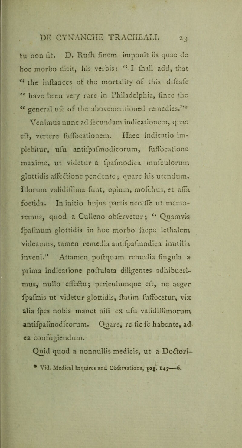 tu non fit. D. Rufii finem Imponit iis quae de hoc morbo dlcif, his verbis: “ 1 fhall add, that the infiances of the rnortality of this dlfeafe “ have bcen very rare in Philadelphia, fince the “ gencral ufe of the abovementioned remedies.”* Venimus nunc ad fecundam indicationem, quae cfl, vertere fufibeationem. Haec indicatio im- plebitur, ufu antirpafmodlcorum, fufFocatlone maxime, ut videtur a fpafmodica mufculorum glottidis affectione pendente ; quare his utendum, illorum validifilma funt, opium, mofchus, et affii 'foetida. In Initio hujus partis neceffe ut memo- remus, quod a Culleno obfervetur*, “ Quamvis fpafmum glottidis in hoc morbo faepe lethalem videamus, tamen remedia aritifparmodica inutilia inveni.Attamen poftquam remedia fingula a prima indicatione poftulata diligentes adhibueri- mus, nullo effedlu; periculumque eft, ne aeger fpafmis ut videtur glottidis, flaiim fuffocetur, vix alia fpes nobis manet nifi ex ufu valldifiimorum antifpafmodicorum. Quare, re fic fe habente, ad. ca confugiendum. Quid quod a nonnullis medicis, ut a Do£torI- * Vid. Mcdical Inquires and Qbfcrrations, pagi 14?—4.