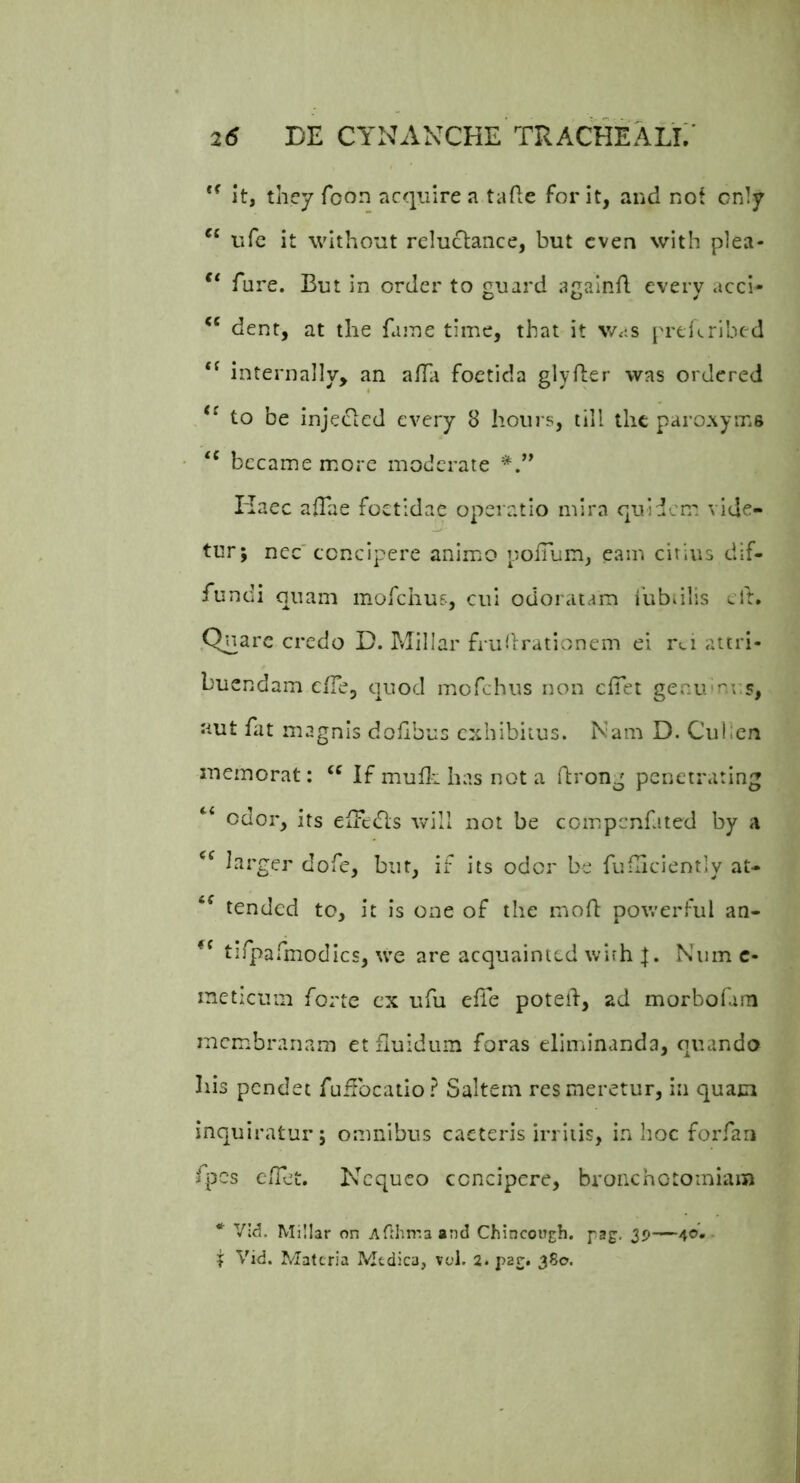 it, they foon acquire a tafie for it, and not crdy “ ufe it without reluclance, but cven with plea- fare. But in ordcr to guard againfl every acci- dent, at the faine time, that it v/.;s prdcribed internally, an a/Ta foetida glyfter was ordered to be injecicd every 8 hoiirs, tili thc paroxyms bccame more moderate Haec aTae foetidae operatio mira quidem vide- tur; nec'concipere anim.o poiTum, eam citius dif- fundi quam mofchus, cui odoratam lubdlis ed. Qriarc credo D. INIillar fridlrationem ei r(.i attri- buendam cfTe, quod mofchus non clTet genumu^s, aut fat magnis doflbus exhibitus. Nam D. Culien memorat: If mudi has not a drong pcnctr.ulng “ odor, its elTcdls will not be compcnfited by a larger dofe, but, if its odor be fuflicientlv at- tended to, it is one of the mod powerful an- tifparmodics, we are acquaintcd with Niim c- ineticum forte cx ufu ede poted, ad morbofam memibranam et fluidum foras eliminanda, quando Ilis pendet fudbcatlo? Saltem res meretur, In quam inquiratur; omnibus caeteris irritis, in hoc forfari fpes ClTet. Nequeo concipere, bronchotoiniam * Vld. Millar on Afthma and Chincough. pag, 39—40- ? Vid. Materia Medica, ved. 2. par. 380.