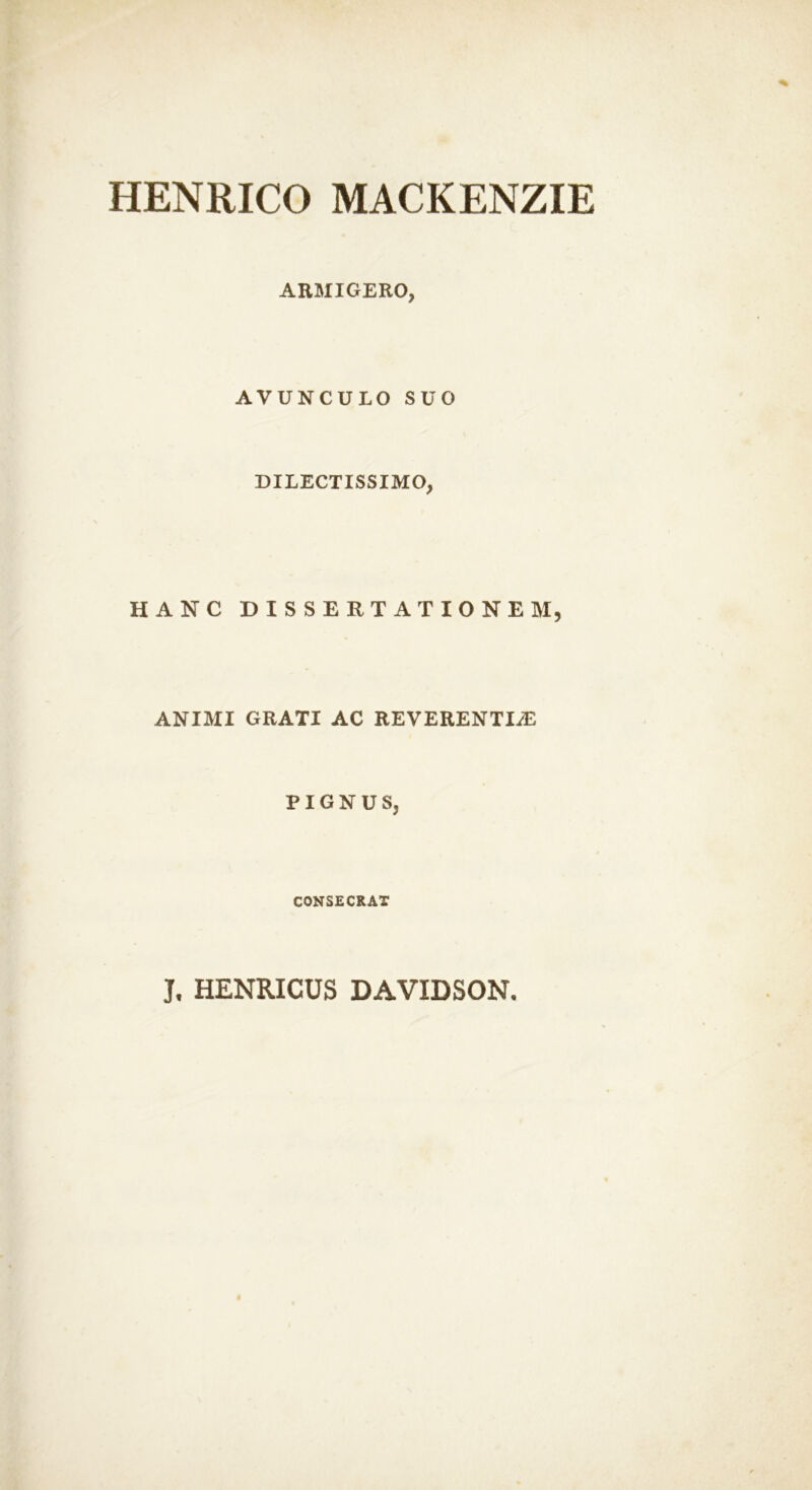 HENRICO MACKENZIE ARMIGERO, AVUNCULO SUO DILECTISSIMO, HANC DISSERTATIONEM, ANIMI GRATI AC REVERENTIAE PIGNUS, CONSECRAT J, HENRICUS DAVIDSON.