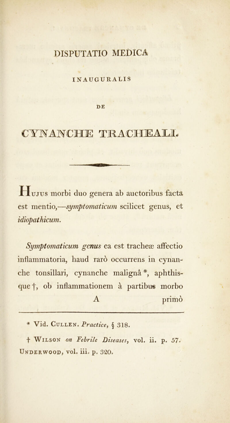 INAUGURALIS DE CYNANCHE TRACHEALE Hujus morbi cluo genera ab auctoribus facta est mentio,—symptomaticum scilicet genus, et idiopathicum. Symptomaticum genus ea est tracheae affectio inflammatoria, haud rarb occurrens in cynan- che tonsillari, cynanche maligna#, aphthis- que 'f, ob inflammationem a partibus morbo A primo * Vid. Cullen. Practice, § 318. f WlLSON on Febrile Diseases, vol. ii. p. 57* Underwood, vol. iiL p. 320.