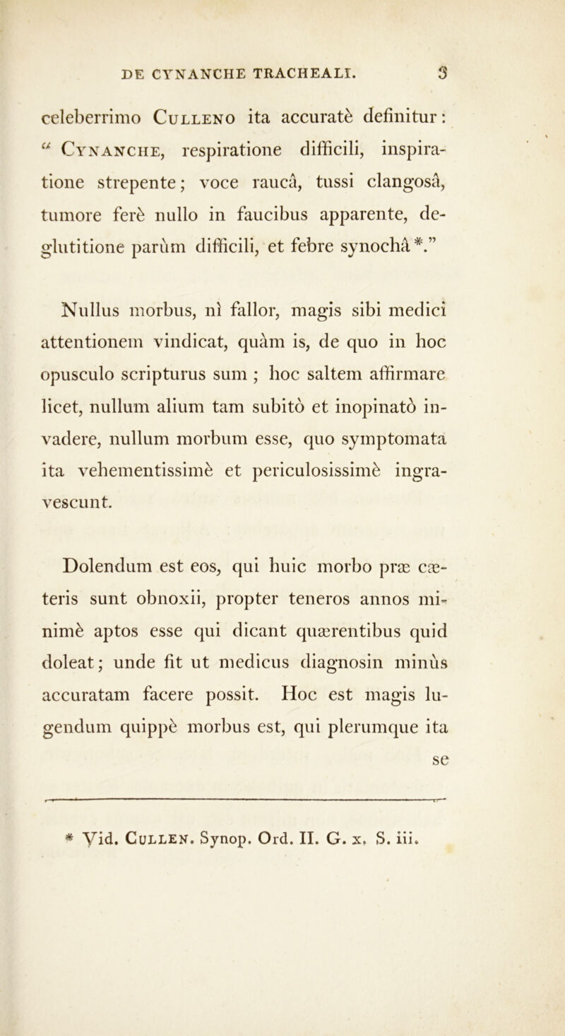 celeberrimo Culleno ita accurate definitur: “ Cynanche, respiratione difficili, inspira- tione strepente; voce rauca, tussi clangosa, tumore feri nullo in faucibus apparente, de- glutitione parum difficili, et febre synoeha*.” Nullus morbus, ni fallor, magis sibi medici attentionem vindicat, quam is, de quo in hoc opusculo scripturus sum ; hoc saltem affirmare licet, nullum alium tam subito et inopinato in- vadere, nullum morbum esse, quo symptomata ita vehementissime et periculosissimi ingra- vescunt. Dolendum est eos, qui huic morbo prse ex- teris sunt obnoxii, propter teneros annos mi- nimi aptos esse qui dicant quxrentibus quid doleat; unde fit ut medicus diagnosin minus accuratam facere possit. Hoc est magis lu- gendum quippi morbus est, qui plerumque ita se * Vid. Cullen. Synop. Ord. II. G. x, S. iii.