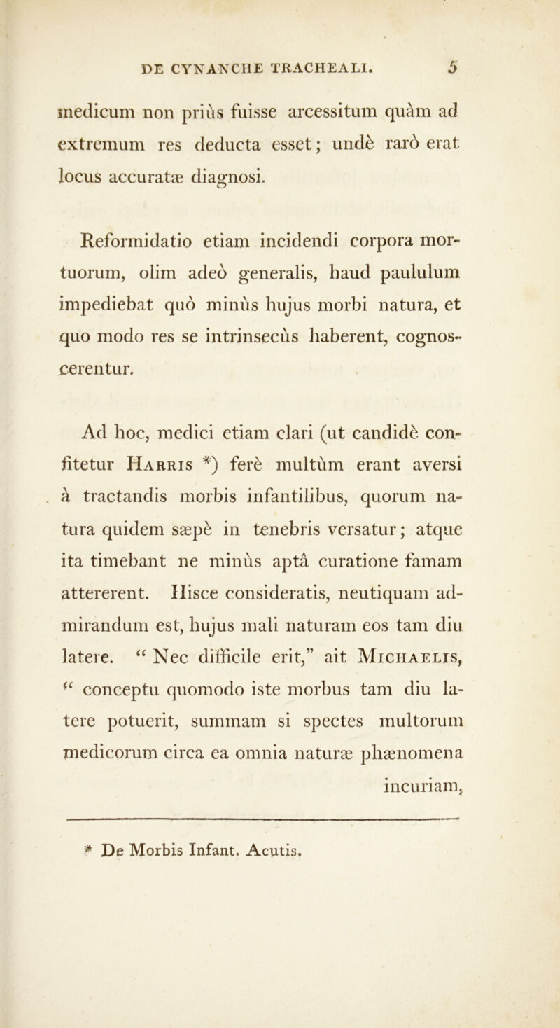 medicum non prius fuisse arcessitum quam ad extremum res deducta esset; undk rard erat locus accurata; diagnosi. Reformidatio etiam incidendi corpora mor- tuorum, olim adeb generalis, haud paululum impediebat quo minus hujus morbi natura, et quo modo res se intrinsecus haberent, cognos- cerentur. Ad hoc, medici etiam clari (ut candide con- fitetur IIarris *) fere multum erant aversi . a tractandis morbis infantilibus, quorum na- tura quidem saep£ in tenebris versatur; atque ita timebant ne minus apta curatione famam attererent. Ilisce consideratis, neutiquam ad- mirandum est, hujus mali naturam eos tam diu latere. “ Nec difficile erit,” ait Michaelis, (C conceptu quomodo iste morbus tam diu la- tere potuerit, summam si spectes multorum medicorum circa ea omnia naturae phaenomena incuriam, * De Morbis Infant. Acutis.