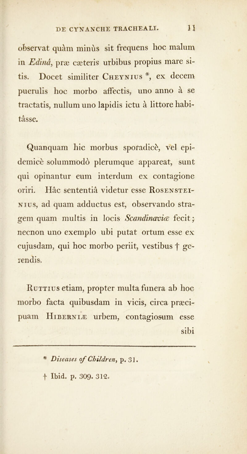 observat quam minus sit frequens hoc malum in Edina, pras ceeteris urbibus propius mare si- tis. Docet similiter Cheynius * ex decem puerulis hoc morbo affectis, uno anno a se tractatis, nullum uno lapidis ictu a littore habi- tasse. Quanquam hic morbus sporadice, vel epi- demice solummodo plerumque appareat, sunt qui opinantur eum interdum ex contagione oriri. Hac sententia videtur esse Rosenstei- nius, ad quam adductus est, observando stra- gem quam multis in locis Scandinavice fecit; necnon uno exemplo ubi putat ortum esse ex eujusdam, qui hoc morbo periit, vestibus j~ ge- rendis. Ruttius etiam, propter multa funera ab hoc morbo facta quibusdam in vicis, circa praeci- puam Hiberniae urbem, contagiosum esse sibi * Diseases of Children, p. 31. f Ibid. p. 309. 312.