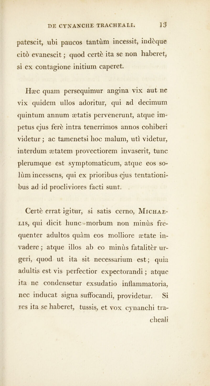 patescit, ubi paucos tantum incessit, ind&que citb evanescit; quod cert& ita se non haberet, si ex contagione initium caperet. Hasc quam persequimur angina vix aut nc vix quidem ullos adoritur, qui ad decimum quintum annum astatis pervenerunt, atque im- petus ejus fere intra tenerrimos annos cohiberi videtur ; ac tamenetsi hoc malum, uti videtur, interdum aetatem provectiorem invaserit, tunc plerumque est symptomaticum, atque eos so- lum incessens, qui ex prioribus ejus tentationi- bus ad id procliviores facti sunt. . Certfe errat igitur, si satis cerno, Michae- lis, qui dicit hunc - morbum non minus fre- quenter adultos quam eos molliore aetate in- vadere ; atque illos ab eo miniis fataliter ur- geri, quod ut ita sit necessarium est; quia adultis est vis perfectior expectorandi; atque ita ne condensetur exsudatio inflammatoria, nec inducat signa suffocandi, providetur. Si res ita se haberet, tussis, et vox cynanchi tra- cheali