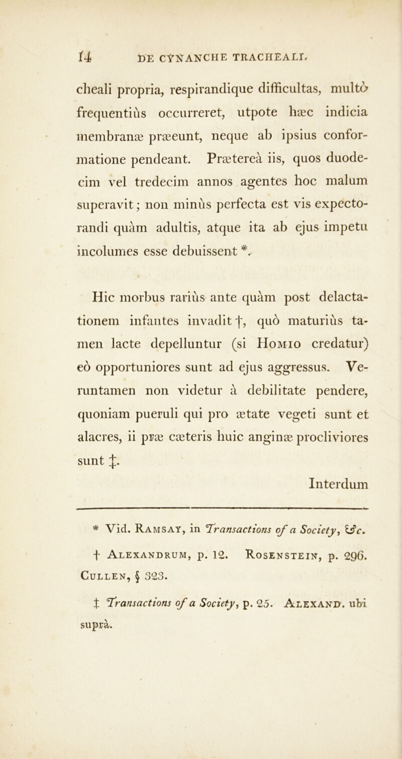 cheali propria, respirandique difficultas, multo frequentius occurreret, utpote hasc indicia membranee praseunt, neque ab ipsius confor- matione pendeant. Preeterea iis, quos duode- cim vel tredecim annos agentes hoc malum superavit; non minus perfecta est vis expecto- randi quam adultis, atque ita ab ejus impetu incolumes esse debuissent Hic morbus rarius ante quam post delacta- tionem infantes invadit j', quo maturius ta- men lacte depelluntur (si Homio credatur) eo opportuniores sunt ad ejus aggressus. Ve- runtamen non videtur a debilitate pendere, quoniam pueruli qui pro astate vegeti sunt et alacres, ii pras casteris huic anginas procliviores sunt Interdum * Vid. Ramsay, in Transactions of a Society, &c, f Alexandrum, p. 12. Rosenstein, p. 296. Cullen, § 323. X 'Transactions of a Society, p. 25. Alexand. ubi supra.