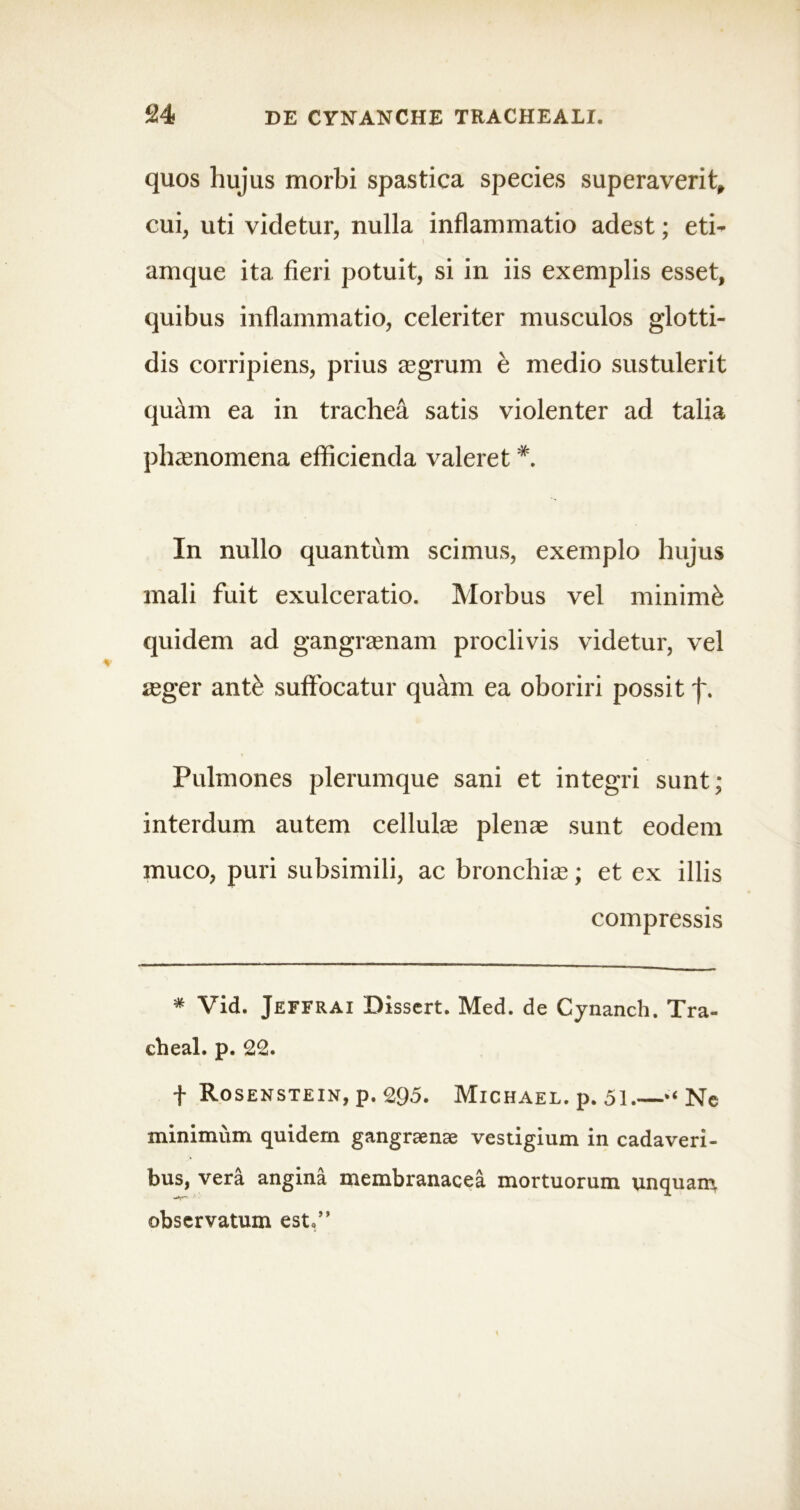 quos hujus morbi spastica species superaverit, cui, uti videtur, nulla inflammatio adest; eti- amque ita fieri potuit, si in iis exemplis esset, quibus inflammatio, celeriter musculos glotti- dis corripiens, prius aegrum e medio sustulerit quam ea in trachea satis violenter ad talia phaenomena efficienda valeret In nullo quantum scimus, exemplo hujus mali fuit exulceratio. Morbus vel minimi quidem ad gangraenam proclivis videtur, vel aeger ant& suffocatur quam ea oboriri possit j~. Pulmones plerumque sani et integri sunt; interdum autem cellulae plenae sunt eodem muco, puri subsimili, ac bronchiae; et ex illis compressis * Vid. Jeffrai Dissert. Med. de Cynanch. Tra- cheal. p. Ce* f Rosenstein, p. 295. Michael. p* 51.—“ Ne minimum quidem gangraenae vestigium in cadaveri- bus, vera angina membranacea mortuorum unquam observatum est.”