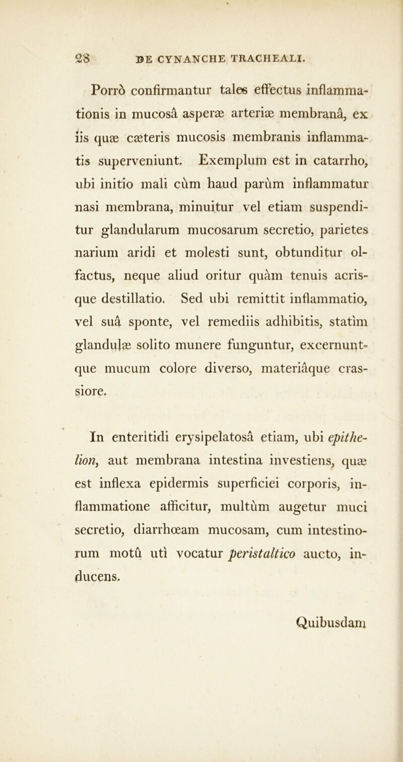 Porro confirmantur tales effectus inflamma- tionis in mucosa asperas arterias membrana, ex iis quae caeteris mucosis membranis inflamma- tis superveniunt. Exemplum est in catarrho, ubi initio mali cum haud parum inflammatur nasi membrana, minuitur vel etiam suspendi- tur glandularum mucosarum secretio, parietes narium aridi et molesti sunt, obtunditur ol- factus, neque aliud oritur quam tenuis acris- que destillatio. Sed ubi remittit inflammatio, vel sua sponte, vel remediis adhibitis, statim glandulas solito munere funguntur, excernunt- que mucum colore diverso, materiaque cras- siore. In enteritidi erysipelatosa etiam, ubi epithe- lion, aut membrana intestina investiens, quas est inflexa epidermis superficiei corporis, in- flammatione afficitur, multum augetur muci secretio, diarrhoeam mucosam, cum intestino- rum motu uti vocatur peristaltico aucto, in- ducens. Quibusdam