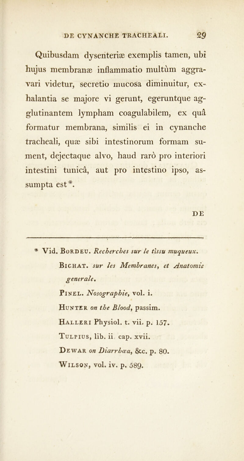 Quibusdam dysenteriae exemplis tamen, ubi hujus membranee inflammatio multum aggra- vari videtur, secretio mucosa diminuitur, ex- halantia se majore vi gerunt, egeruntque ag- glutinantem lympham coagulabilem, ex qua formatur membrana, similis ei in cynanche tracheali, quae sibi intestinorum formam su- ment, dejectaque alvo, haud raro pro interiori intestini tunica, aut pro intestino ipso, as- sumpta est*. DE * Vid. BoRDEU. Recherches sur le tissu muqueux. Bichat. sur /es Membraues, et Aiiatomie generale. PlNEL. Nosographie, vol. i. Hunter on the Blood, passim. Halleri Physiol. t. vii. p. 157. Tulpius, lib. ii cap. xvii. D ewar on Diarrhoea, &c. p. 80. Wilson, vol. iv. p. 589.