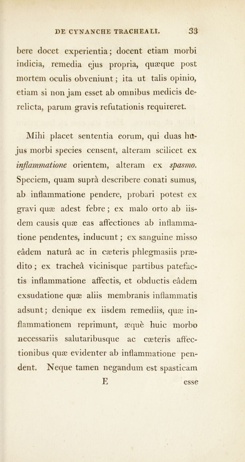 here elocet experientia; docent etiam morbi indicia, remedia ejus propria, quaeque post mortem oculis obveniunt; ita ut talis opinio, etiam si non jam esset ab omnibus medicis de- relicta, parum gravis refutationis requireret. Mihi placet sententia eorum, qui duas hu- jus morbi species censent, alteram scilicet ex inflammatione orientem, alteram ex spasmo. Speciem, quam suprat describere conati sumus, ab inflammatione pendere, probari potest ex gravi quae adest febre ; ex malo orto ab iis- dem causis quae eas affectiones ab inflamma- tione pendentes, inducunt; ex sanguine misso eadem natura ac in caeteris phlegmasiis prae- dito ; ex trachea vicinisque partibus patefac- tis inflammatione affectis, et obductis eadem exsudatione quae aliis membranis inflammatis adsunt; denique ex iisdem remediis, quae in- flammationem reprimunt, aeque huic morbo necessariis salutaribusque ac caeteris affec- tionibus quae evidenter ab inflammatione pen- dent. Neque tamen negandum est spasticam E esse