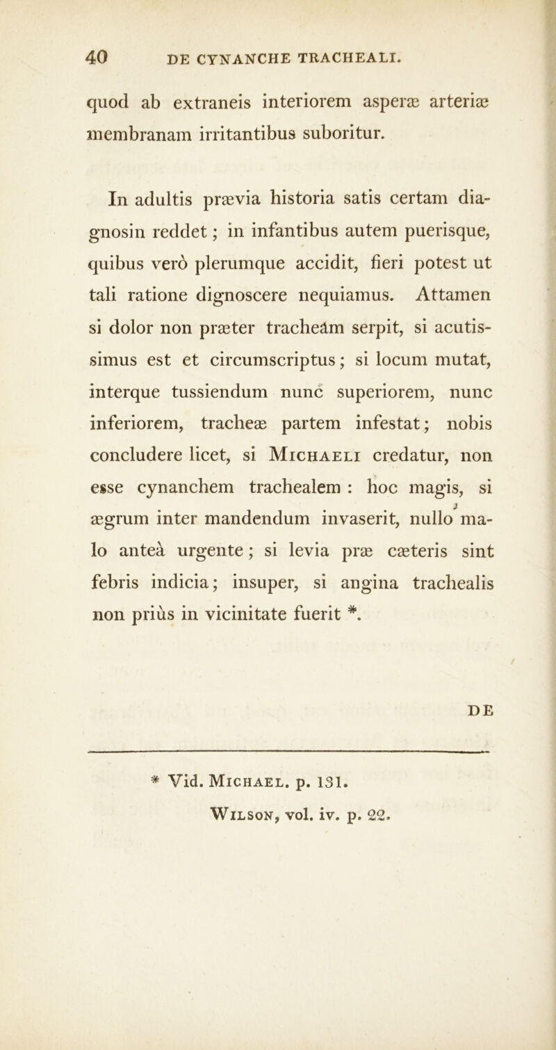 quod ab extraneis interiorem asperas arterias membranam irritantibus suboritur. In adultis praevia historia satis certam dia- gnosin reddet; in infantibus autem puerisque, quibus vero plerumque accidit, fieri potest ut tali ratione dignoscere nequiamus. Attamen si dolor non praeter tracheam serpit, si acutis- simus est et circumscriptus; si locum mutat, interque tussiendum nunc superiorem, nunc inferiorem, tracheae partem infestat; nobis concludere licet, si Michaeli credatur, non esse cynanchem trachealem : hoc magis, si ■i aegrum inter mandendum invaserit, nullo ma- lo anteik urgente; si levia prae caeteris sint febris indicia; insuper, si angina trachealis non prius in vicinitate fuerit DE * Vid. Michael. p. 131. Wilson, vol, iv. p. 22.