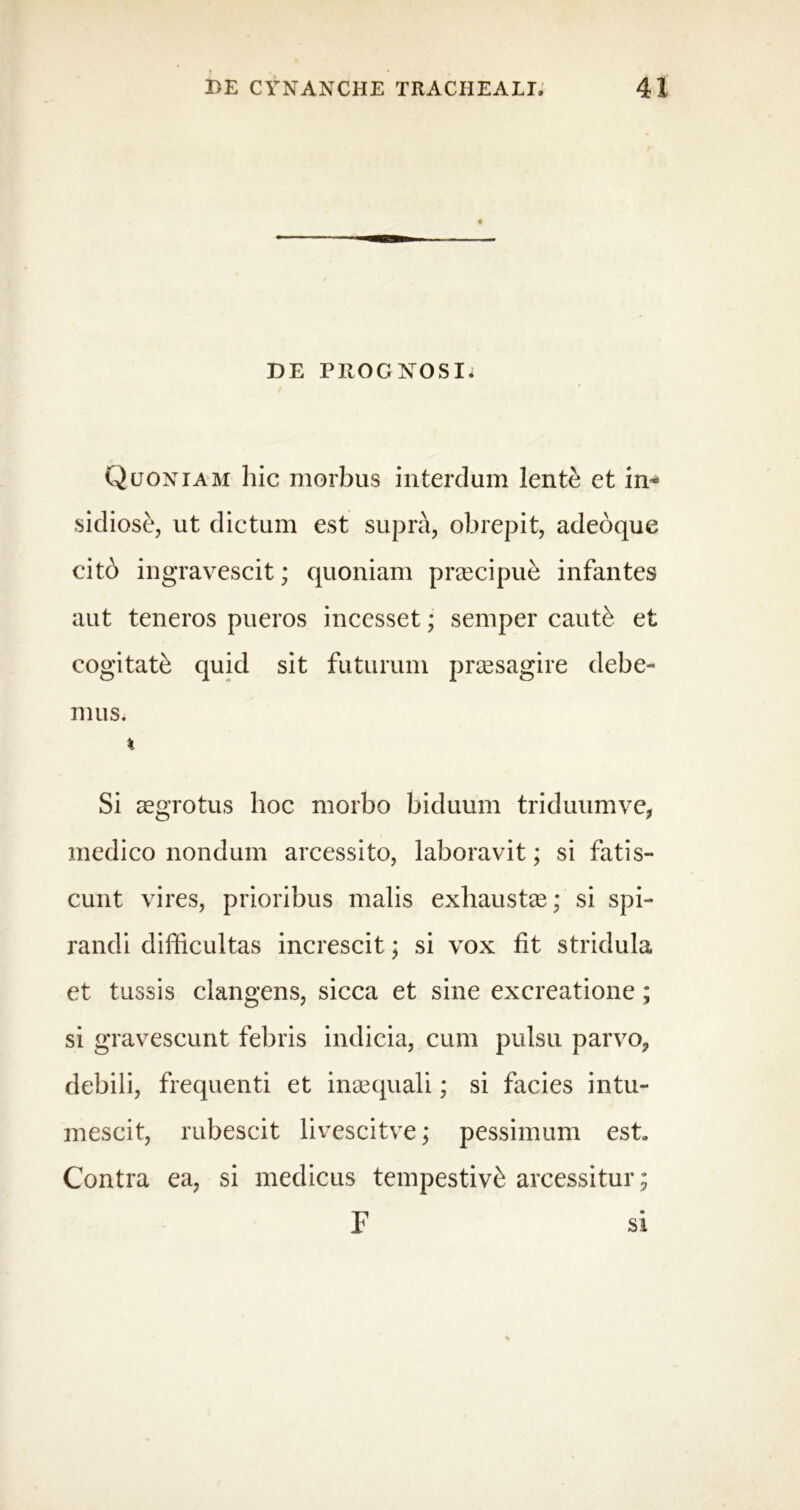 DE PROGNOSI. Quoniam hic morbus interdum lente et in* sidiose, ut dictum est supra, obrepit, adeoque citb ingravescit; quoniam praecipue infantes aut teneros pueros incesset; semper cauti et cogitati quid sit futurum praesagire debe- mus. % Si aegrotus hoc morbo biduum triduumve, medico nondum arcessito, laboravit; si fatis- cunt vires, prioribus malis exhaustae; si spi- randi difficultas increscit; si vox fit stridula et tussis clangens, sicca et sine excreatione; si gravescunt febris indicia, cum pulsu parvo, debili, frequenti et inaequali; si facies intu- mescit, rubescit livescitve; pessimum est. Contra ea, si medicus tempestivi arcessitur; F si