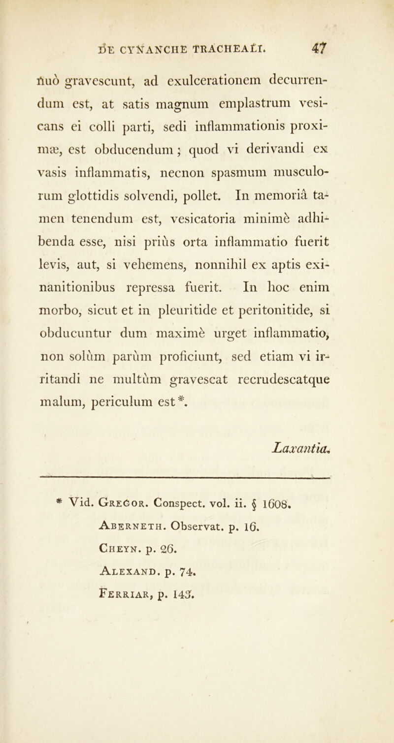 fluo gravescunt, ad exulcerationem decurren- dum est, at satis magnum emplastrum vesi- cans ei colli parti, sedi inflammationis proxi- mas, est obducendum; quod vi derivandi ex vasis inflammatis, necnon spasmum musculo- rum glottidis solvendi, pollet. In memoria ta- men tenendum est, vesicatoria minimi adhi- benda esse, nisi prius orta inflammatio fuerit levis, aut, si vehemens, nonnihil ex aptis exi- nanitionibus repressa fuerit. In hoc enim morbo, sicut et in pleuritide et peritonitide, si obducuntur dum maximi urget inflammatio, non solum parum proficiunt, sed etiam vi ir- ritandi ne multum gravescat recrudescatque malum, periculum est *. { Laxantia. * Vid. GreGor. Conspect. vol. ii. § 1608. Aberneth. Observat, p. 16. Cheyn. p. 26. Alexand. p. 74. Ferriar, p. 143.