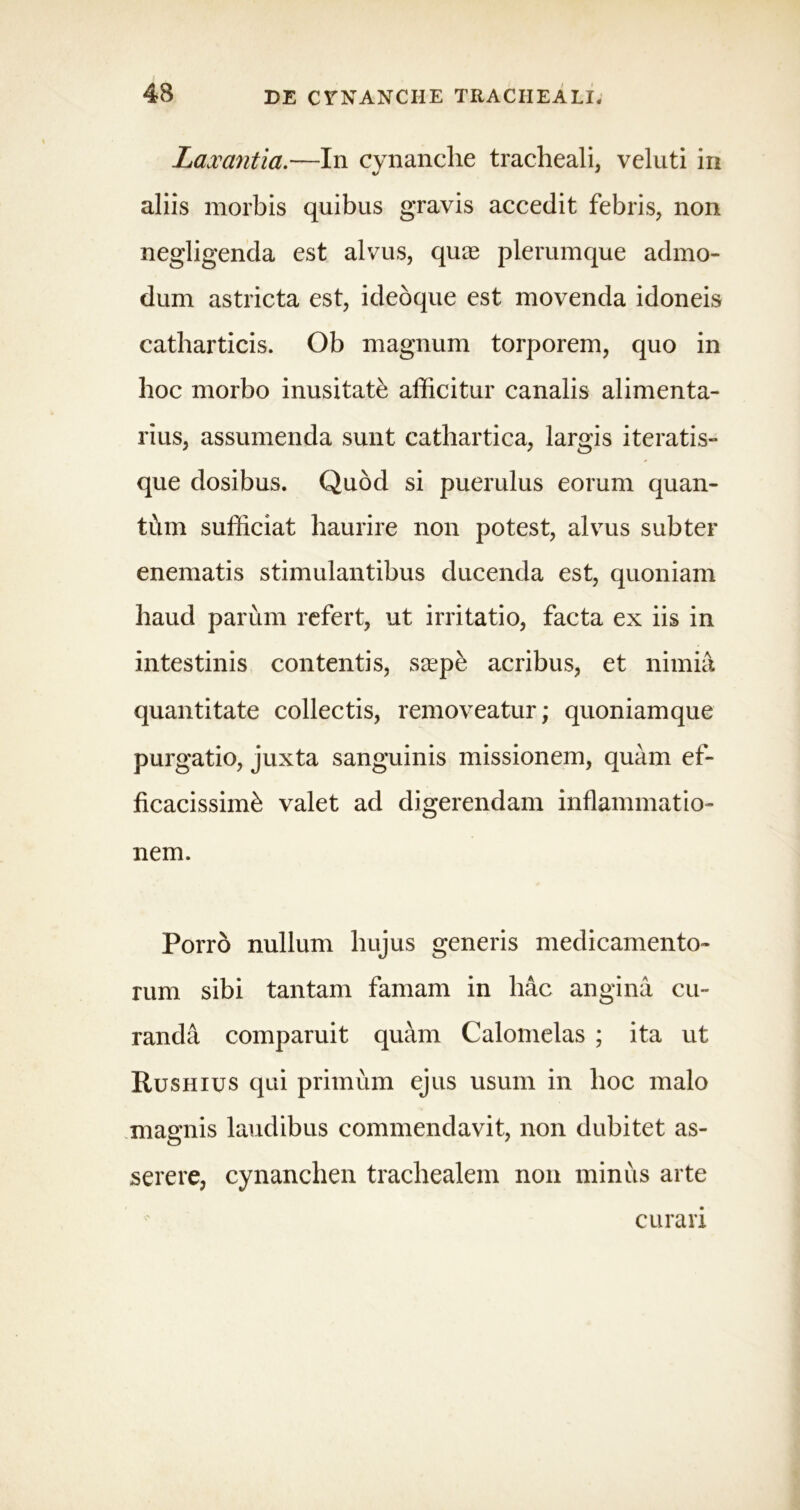 Laxantia.—In cynanche tracheali, veluti in aliis morbis quibus gravis accedit febris, non negligenda est alvus, quae plerumque admo- dum astricta est, ideoque est movenda idoneis catharticis. Ob magnum torporem, quo in hoc morbo inusitate afficitur canalis alimenta- rius, assumenda sunt cathartica, largis iteratis- que dosibus. Quod si puerulus eorum quan- ti\m sufficiat haurire non potest, alvus subter enematis stimulantibus ducenda est, quoniam haud parum refert, ut irritatio, facta ex iis in intestinis contentis, saepe acribus, et nimia quantitate collectis, removeatur; quoniamque purgatio, juxta sanguinis missionem, quam ef- ficacissime valet ad digerendam inflammatio- nem. Porro nullum hujus generis medicamento- rum sibi tantam famam in hac angina cu- randa comparuit quam Calomelas ; ita ut Rushius qui primum ejus usum in hoc malo magnis laudibus commendavit, non dubitet as- serere, cynanchen trachealem non minus arte curari