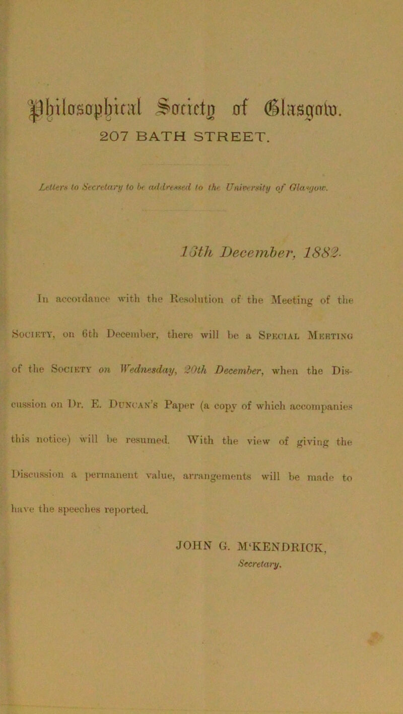 ^Ibtlosopbical Scrrietn of (Sksgnto. 207 BATH STREET. Letters to Secretary to be tuldre-ssed to the University of Qlaajow. loth December. 1882- In accordance with the Resolution of the Meeting of the Society, on 6th December, there will be a Special Meeting of the Society on Wednesday, 20th December, when the Dis- cussion on Dr. E. Duncan’s Paper (a copy of which accompanies this notice) will be resumed. With the view of giving the Discussion a permanent value, arrangements will be made to have the speeches reported. JOHN G. M‘KENDRICK, Secretary.