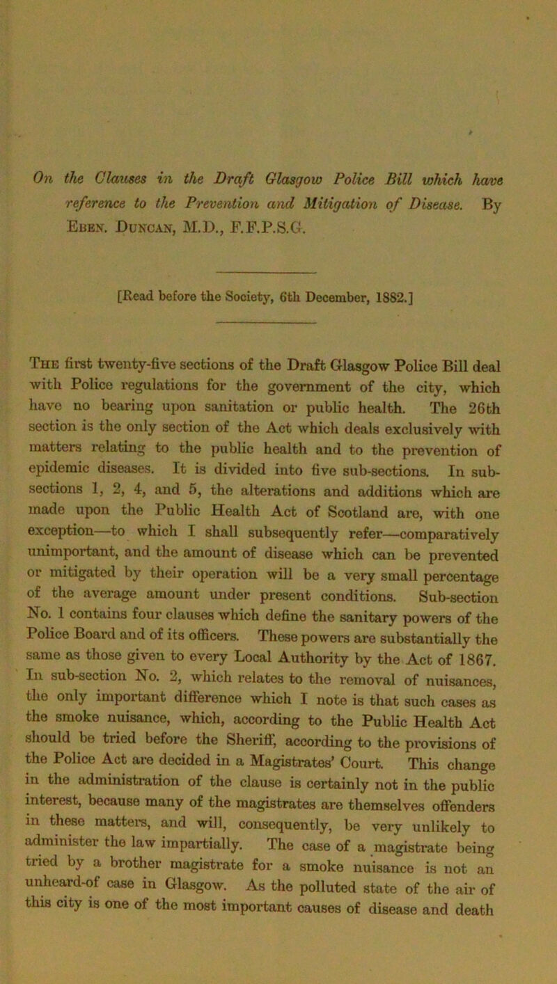 reference to the Prevention and Mitigation of Disease. By Ebkn. Duncan, M.D., F.F.P.S.G. [Read before the Society, 6th December, 18S2.] The first twenty-five sections of the Draft Glasgow Police Bill deal with Police regulations for the government of the city, which have no bearing upon sanitation or public health. The 26th section is the only section of the Act which deals exclusively with matters relating to the public health and to the prevention of epidemic diseases. It is divided into five sub-sections. In sub- sections 1, 2, 4, and 5, the alterations and additions which are made upon the Public Health Act of Scotland are, with one exception—to which I shall subsequently refer—comparatively unimportant, and the amount of disease which can be prevented or mitigated by their operation will be a very small percentage of the average amount under present conditions. Sub-section No. 1 contains four clauses which define the sanitary powers of the Police Board and of its officers. These powers are substantially the same as those given to every Local Authority by the Act of 1867. In sub-section No. 2, which relates to the removal of nuisances, the only important difference which I note is that such cases as the smoke nuisance, which, according to the Public Health Act should be tried before the Sheriff', according to the provisions of the Police Act are decided in a Magistrates’ Court. This change in the administration of the clause is certainly not in the public interest, because many of the magistrates are themselves offenders in these matters, and will, consequently, be very unlikely to administer the law impartially. The case of a magistrate being tried by a brother magistrate for a smoke nuisance is not an unheard-of case in Glasgow. As the polluted state of the air of this city is one of the most important causes of disease and death