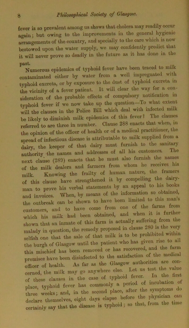 fever is so prevalent among us shows that cholera may readily occur again; but owing to the improvements in the general hygienic arrangements of the country, and specially to the care which is now bestowed upon the water supply, we may confidently predict that it will never prove so deadly in the future as it has done in the past. Numerous epidemics of typhoid fever have been traced to milk contaminated either by water from a well impregnated with typhoid excreta, or by exposure to the dust of typhoid excreta in the vicinity of a fever patient. It will clear the way for a con- sideration of the probable effects of compulsory notification in typhoid fever if we now take up the question—To what extent will the clauses in the Police Bill which deal with infected milk be likely to diminish milk epidemics of this fever 1 The clauses referred to are three in number. Clause 288 enacts that when, in the opinion of the officer of health or of a medical practitioner, the spread of infectious disease is attributable to milk supplied from a dairy the keeper of that dairy must furnish to the sanitary authority the names and addresses of all Ids customers. The next clause (289) enacts that he must also furnish the names of the milk dealers and farmers from whom he receives lus milk Knowing the frailty of human nature, the framers of this clause have strengthened it by compelling the daily- man to prove his verbal statements by an appeal to his books and invoices. When, by means of the information so obtained, the outbreak can be shown to have been limited to this mans customers, and to have come from one of the farms from which his milk had been obtained, and when it is furtl shown that an inmate of this farm is actually suffering from the malady in question, the remedy proposed in clause 280 is the veiy selfish one that the sale of that milk is to be prohibited within the burgh of Glasgow until the patient who has g-en me to aU this mischief has been removed or has recovered, and f premises have been disinfected to the satisfaction of the medical officer of health. As far as the Glasgow authorities are con- cerned, the milk may go anywhere else. Let us test the value of these clauses in the case of typhoid fever In the place, typhoid fever has commonly a period of incubation of three weeks; and, in the second place, after the symptoms do declare themselves, eight days elapse before the phy-an can certainly say that the disease is typhoid; so that, fiom
