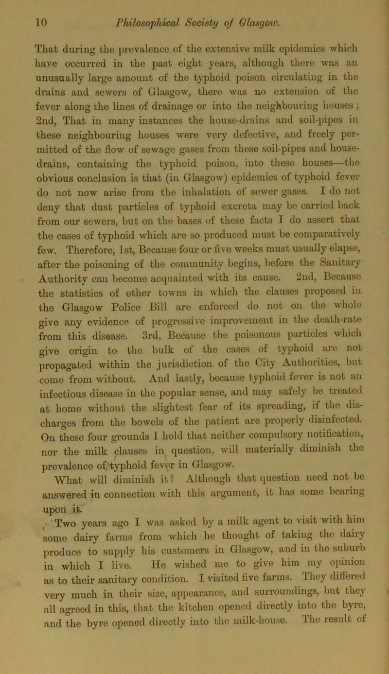 That during the prevalence of the extensive milk epidemics which have occurred in the past eight years, although there was an unusually large amount of the typhoid poison circulating in the drains and sewers of Glasgow, there was no extension of the fever along the lines of drainage or into the neighbouring houses ; 2nd, That in many instances the house-drains and soil-pipes in these neighbouring houses were very defective, and freely per- mitted of the flow of sewage gases from these soil-pipes and house- drains, containing the typhoid poison, into these houses—the obvious conclusion is that (in Glasgow) epidemics of typhoid fever do not now arise from the inhalation of sewer gases. I do not deny that dust particles of typhoid excreta may be carried back from our sewers, but on the bases of these facts I do assert that the cases of typhoid which are so produced must be comparatively few. Therefore, 1st, Because four or five weeks must usually elapse, after the poisoning of the community begins, before the Sanitary Authority can become acquainted with its cause. 2nd, Because the statistics of other towns in which the clauses proposed in the Glasgow Police Bill are enforced do not on the whole give any evidence of progressive improvement in the death-rate from this disease. 3rd, Because the poisonous particles which give origin to the bulk of the cases of typhoid are not propagated within the jurisdiction of the City Authorities, but come from without. And lastly, because typhoid fever is not an infectious disease in the popular sense, and may safely be treated at home without the slightest fear of its spreading, if the dis- charges from the bowels of the patient are properly disinfected. On these four grounds I hold that neither compulsory notification, nor the milk clauses in question, will materially diminish the prevalence of/typhoid fever in Glasgow. What will diminish it ? Although that question need not be answered in connection with this argument, it has some bearing upon it. Two years ago I was asked by a milk agent to visit with him some dairy farms from which lie thought of taking the dairy produce to supply his customers in Glasgow, and in the suburb in which I live. He wished me to give him my opinion as to their sanitary condition. I visited five farms. They differed very much in their size, appearance, and surroundings, but they all agreed in this, that the kitchen opened directly into the byre, and the byre opened directly into the milk-house. The result of