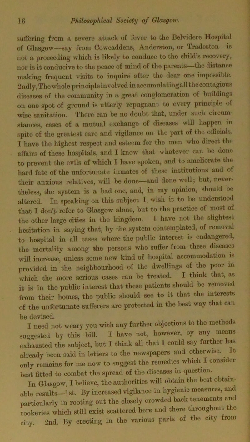 suffering from a severe attack of fever to the Belvidere Hospital of Glasgow—say from Cowcaddens, Anderston, or Tradeston—is not a proceeding which is likely to conduce to the child’s recovery, nor is it conducive to the peace of mind of the parents—the distance making frequent visits to inquire after the dear one impossible. 2ndly, The whole principle involved inacoumulatingall the contagious diseases of the community in a great conglomeration of buildings on one spot of ground is utterly repugnant to every principle of wise sanitation. There can be no doubt that, under such circum- stances, cases of a mutual exchange of diseases will happen in spite of the greatest care and vigilance on the part of the officials. I have the highest respect and esteem for the men who direct the affairs of these hospitals, and I know that whatever can be done to prevent the evils of which I have spoken, and to ameliorate the hard fate of the unfortunate inmates of these institutions and ol their anxious relatives, will be done—and done well; but, never- theless, the system is a bad orre, and, in my opinion, should be altered. In speaking on this subject I wish it to be understood that I don’t refer to Glasgow alone, but to the practice of most of the other large cities in the kingdom. I have not the slightest hesitation in saying that, by the system contemplated, of removal to hospital in all cases where the public interest is endangered, the mortality among the persons who suffer from these diseases will increase, unless some new kind of hospital accommodation is provided in the neighbourhood of the dwellings of the poor in which the more serious cases can be treated. I thrnk that, as it is in the public interest that these patients should be removed from their homes, the public should see to it that the interests of the unfortunate sufferers are protected in the best way that can be devised. I need not weary you with any further objections to the methods suggested by this bill. I have not, however, by any means exhausted the subject, but I think all that I could say further has already been said in letters to the newspapers and otherwise. It only remains for mo now to suggest the remedies which I consider best fitted to combat the spread of the diseases in question. In Glasgow, I believe, the authorities will obtain the best obtain- able results—1st. By increased vigilance in hygienic measures, and particularly in rooting out the closely crowded back tenements ant rookeries which still exist scattered here and there throughout the city. 2nd. By erecting in the various parts of the city from