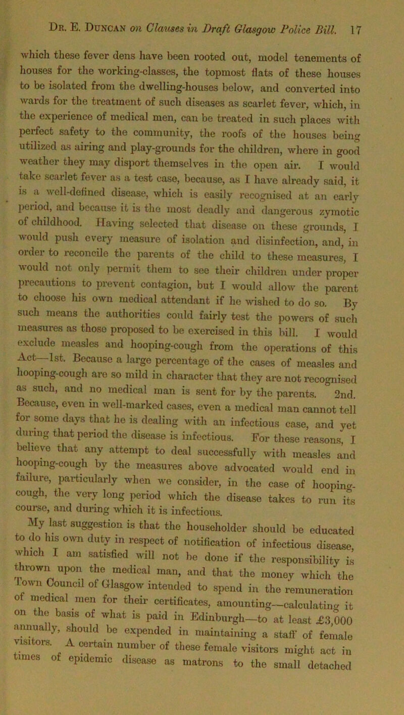 ■which these fever dens have been rooted out, model tenements of houses for the working-classes, the topmost flats of these houses to be isolated from the dwelling-houses below, and converted into wards for the treatment of such diseases as scarlet fever, which, in the experience of medical men, can be treated in such places with perfect safety to the community, the roofs of the houses being utilized as airing and play-grounds for the children, where in good weather they may disport themselves in the open air. I would take scarlet fever as a test case, because, as I have already said, it is a well-defined disease, which is easily recognised at an early petiod, and because it is the most deadly and dangerous zymotic of childhood. Having selected that disease on these grounds, I would push every measure of isolation and disinfection, and, hi 01 dei to reconcile the parents of the child to these measures, I would not only permit them to see their children under proper precautions to prevent contagion, but I would allow the parent to choose his own medical attendant if he wished to do so. By such means the authorities could fairly test the powers of such measures as those proposed to be exercised in this bill. I would exclude measles and hooping-cough from the operations of this Act—1st, Because a large percentage of the cases of measles and hooping-cough are so mild in character that they are not recognised as such, and no medical man is sent for by the parents. ° 2nd. Because, even m well-marked cases, even a medical man cannot tell for some days that he is dealing with an infectious case, and yet during that period the disease is infectious. For these reasons, I believe that any attempt to deal successfully with measles and hooping-cough by the measures above advocated would end in failure, particularly when we consider, in the case of hooping cough, the very long period which the disease takes to run its course, and during which it is infectious. My last suggestion is that the householder should be educated to do his own duty m respect of notification of infectious disease which I am satisfied will not be done if the responsibility is thrown upon the medical man, and that the money which the Lown Council of Glasgow intended to spend in the remuneration of medical men for their certificates, amounting-calculating it on the basis of what is paid in Edinburgh-to at least £3,000 amma y, should be expended in maintaining a staff of female visitors. A certain number of these female visitors might act in times of epidemic disease as matrons to the small detached