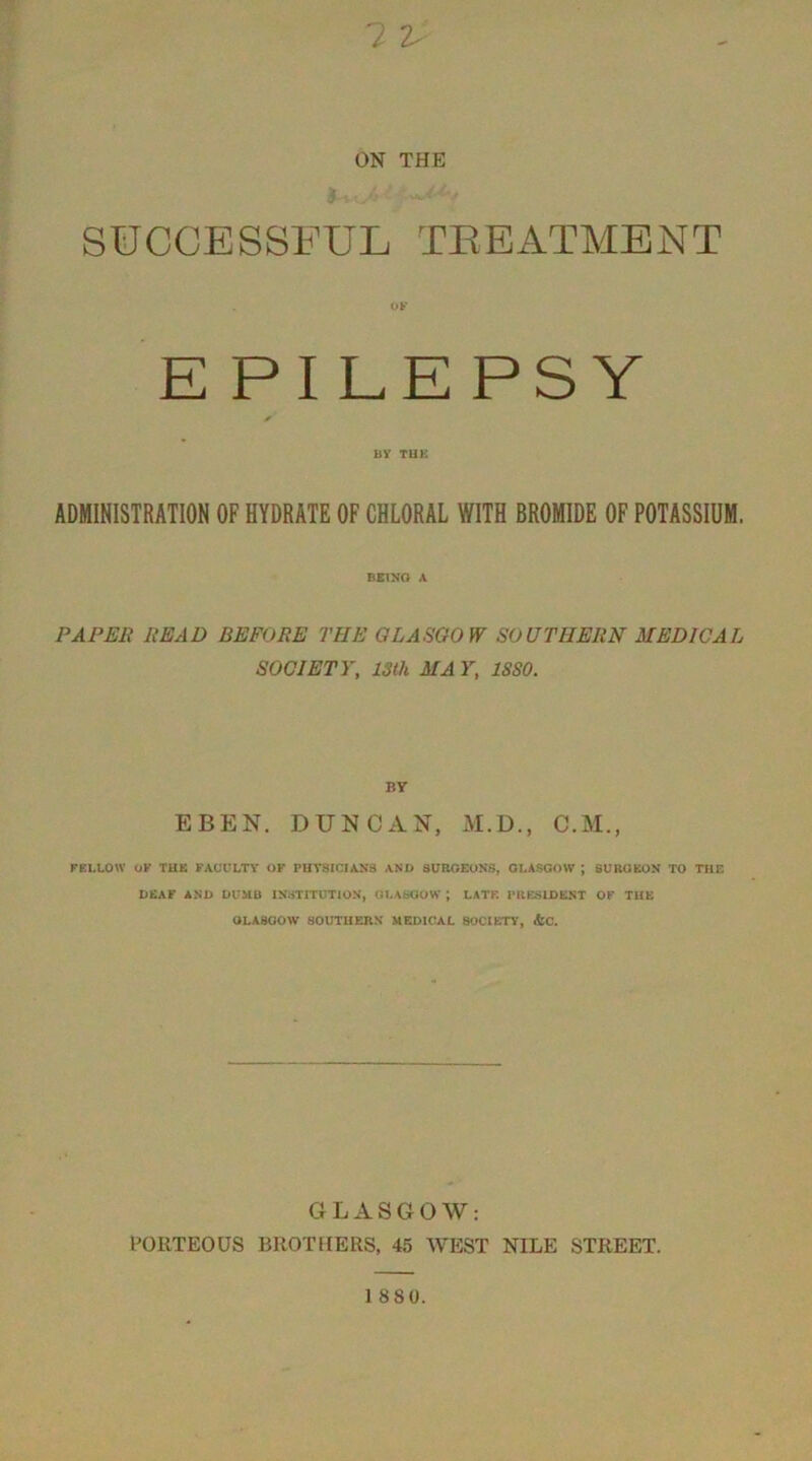 ? 2 ON THE SUCCESSFUL TREATMENT E PILEPSY BY THK ADMINISTRATION OF HYDRATE OF CHLORAL WITH BROMIDE OF POTASSIUM. BEING A PAPER READ BEFORE THE GLASGOW SOUTHERN MEDICAL SOCIETY, 13th MA Y, 1880. BY EBEN. DUNCAN, M.D., C.M., FELLOW OK THE FACULTY OF PHYSICIANS AND SURGEONS, GLASGOW J SURGEON TO THE DEAF AND DUMB INSTITUTION, GLASGOW J LATE PRESIDENT OF THE OLA8GOW SOUTHERN MEDICAL SOCIETY, &C. GLASGOW: PORTEOUS BROTHERS, 45 WEST NILE STREET.