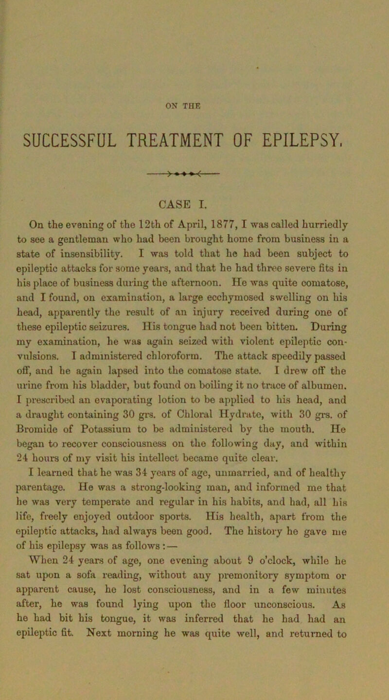 ON THE SUCCESSFUL TREATMENT OF EPILEPSY, CASE I. On the evening of the 12th of April, 1877, I was called hurriedly to see a gentleman who had been brought home from business in a state of insensibility. I was told that he had been subject to epileptic attacks for some years, and that he had three severe fits in his place of business during the afternoon. He was quite comatose, and I found, on examination, a large ecchymosed swelling on his head, apparently the result of an injury received during one of these epileptic seizures. His tongue had not been bitten. During my examination, he was again seized with violent epileptic con- vulsions. I administered chloroform. The attack speedily passed off, and he again lapsed into the comatose state. I drew off the urine from his bladder, but found on boiling it no trace of albumen. I prescribed an evaporating lotion to be applied to his head, and a draught containing 30 grs. of Chloral Hydrate, with 30 grs. of Bromide of Potassium to be administered by the mouth. He began to recover consciousness on the following day, and within 24 hours of my visit his intellect became quite clear. I learned that he was 34 years of age, unmarried, and of healthy parentage. He was a strong-looking man, and informed me that he was very temperate and regular in his habits, and had, all his life, freely enjoyed outdoor sports. His health, apart from the epileptic attacks, had always been good. The history he gave me of his epilepsy was as follows : — When 24 years of age, one evening about 9 o’clock, while he sat upon a sofa reading, without any premonitory symptom or apparent cause, he lost consciousness, and in a few minutes after, he was found lying upon the floor unconscious. As he had bit his tongue, it was inferred that he had had an epileptic fit. Next morning he was quite well, and returned to