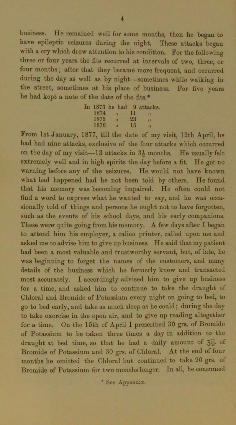 business. He remained well for some months, then he began to have epileptic seizures during the night. These attacks began with a cry which drew attention to his condition. For the following three or four years the fits recurred at intervals of two, three, or four months; after that they became more frequent, and occurred during the day as well as by night—sometimes while walking in the street, sometimes at his place of business. For five years he had kept a note of the date of the fits.* In 1873 he had 9 attacks. 1874 „ 11 1875 23 „ 1876 it 15 ti From 1st January, 1877, till the date of my visit, 12th April, he had had nine attacks, exclusive of the four attacks which occun-ed on tie day of my visit—13 attacks in 3£ months. He usually felt extremely well and in high spirits the day before a fit. He got no warning before any of the seizures. He would not have known what had happened had he not been told by others. He found that his memory was becoming impaired. He often could not find a word to express what he wanted to say, and he was occa- sionally told of things and persons he ought not to have forgotten, such as the events of his school days, and his early companions. These were quite going from his memory. A few days after I began to attend him his employer, a calico printer, called upon me and asked me to advise him to give up business. He said that my patient had been a most valuable and trustworthy servant, but, of late, he was beginning to forget the names of the customers, and many details of the business which he formerly knew and transacted most accurately. I accordingly advised him to give up business for a time, and asked him to continue to take the draught of Chloral and Bromide of Potassium every night on going to bed, to go to bed early, and take as much sleep as he could; during the day to take exercise in the open air, and to give up reading altogether for a time. On the 15th of April I prescribed 30 grs. of Bromide of Potassium to be taken three times a day in addition to the draught at bed time, so that he had a daily amount of 5\j- of Bromide of Potassium and 30 grs. of Chloral. At the end of four months he omitted the Chloral but continued to take 90 grs. ol Bromide of Potassium for two months longer. In all, he consumed * See Appendix,