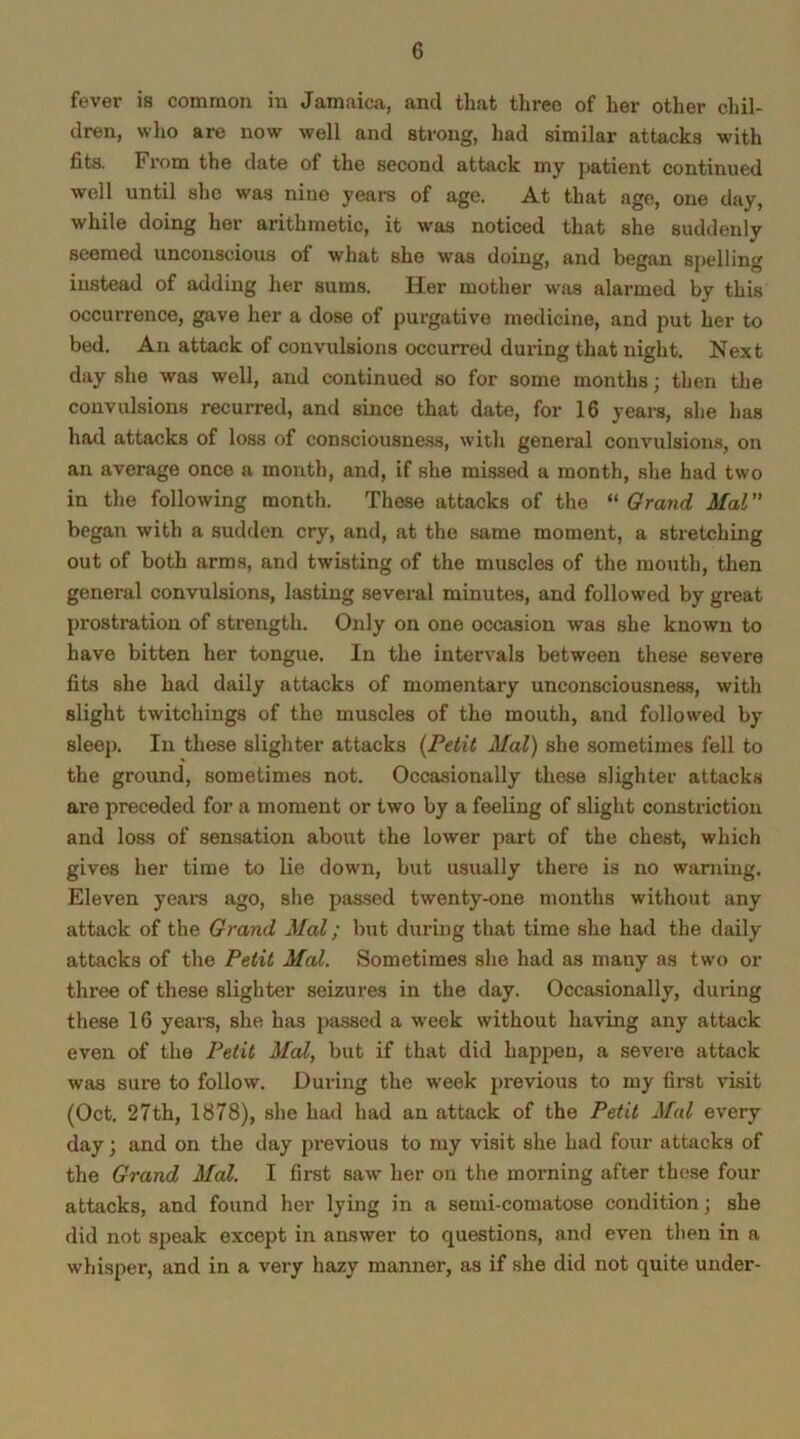 fever is common in Jamaica, and that three of her other chil- dren, who are now well and strong, had similar attacks with fits. From the date of the second attack my patient continued well until she was nine years of age. At that age, one day, while doing her arithmetic, it was noticed that she suddenly seemed unconscious of what she was doing, and began spelling instead of adding her sums. Her mother was alarmed by this occurrence, gave her a dose of purgative medicine, and put her to bed. An attack of convulsions occurred during that night. Next day she was well, and continued so for some months; then the convulsions recurred, and since that date, for 16 years, she has had attacks of loss of consciousness, with general convulsions, on an average once a month, and, if she missed a month, she had two in the following month. These attacks of the “ Grand Mai ” began with a sudden cry, and, at the same moment, a stretching out of both arms, and twisting of the muscles of the mouth, then general convulsions, lasting several minutes, and followed by great prostration of strength. Only on one occasion was she known to have bitten her tongue. In the intervals between these severe fits she had daily attacks of momentary unconsciousness, with slight twitchings of the muscles of the mouth, and followed by sleep. In these slighter attacks (Petit Mai) she sometimes fell to the ground, sometimes not. Occasionally these slighter attacks are preceded for a moment or two by a feeling of slight constriction and loss of sensation about the lower part of the chest, which gives her time to lie down, but usually there is no warning. Eleven years ago, she passed twenty-one months without any attack of the Grand Mai; but during that time she had the daily attacks of the Petit Mai. Sometimes she had as many as two or three of these slighter seizures in the day. Occasionally, during these 16 years, she has passed a week without having any attack even of the Petit Mai, but if that did happen, a severe attack was sure to follow. During the week previous to my first visit (Oct. 27th, 1878), she had had an attack of the Petit Mai every day; and on the day previous to my visit she had four attacks of the Grand Mai. I first saw- her on the morning after these four attacks, and found her lying in a semi-comatose condition; she did not speak except in answer to questions, and even then in a whisper, and in a very hazy manner, as if she did not quite under-