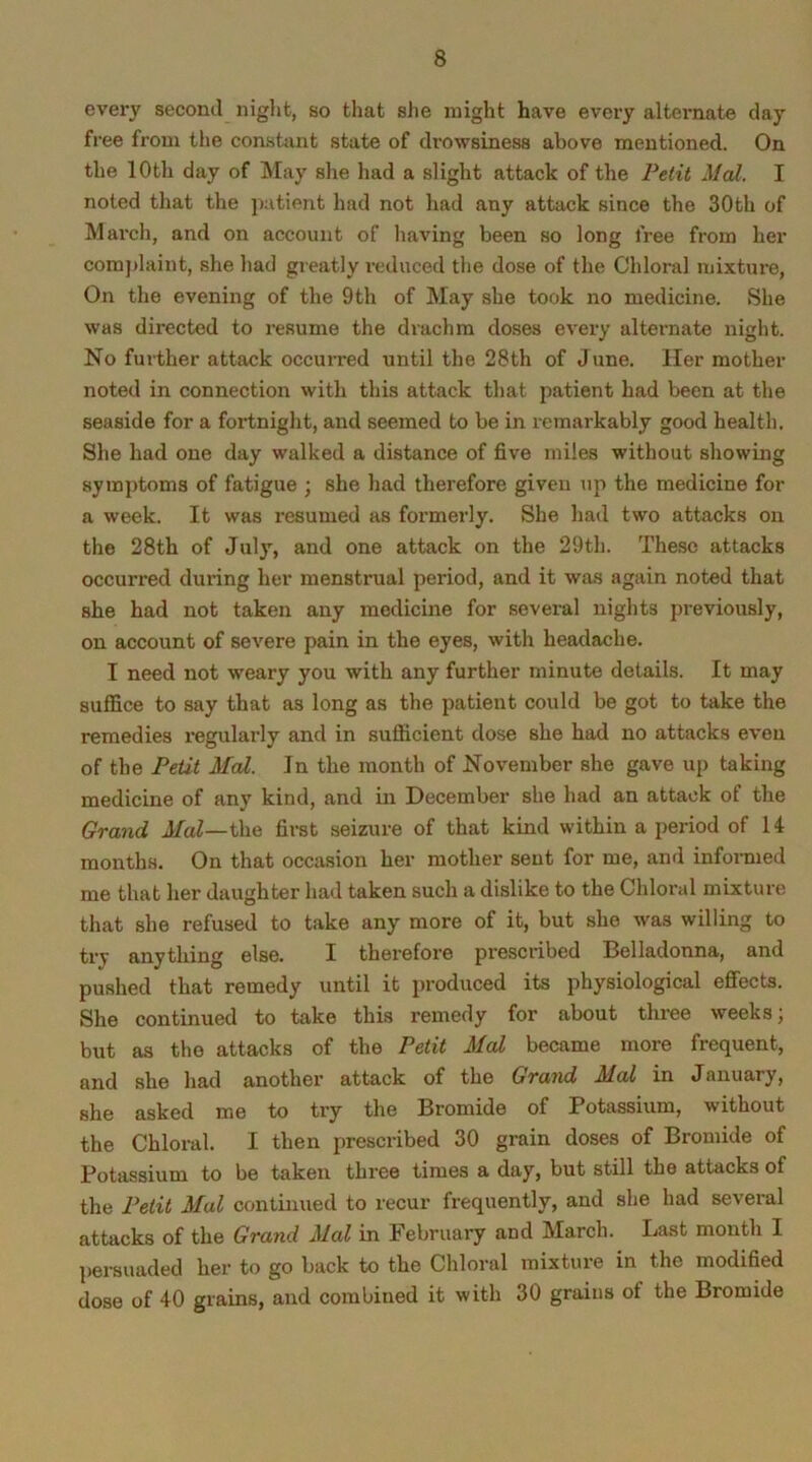 every second night, so that she might have every alternate day free from the constant state of drowsiness above mentioned. On the 10th day of May she had a slight attack of the Petit Mai. I noted that the patient had not had any attack since the 30th of March, and on account of having been so long free from her complaint, she had greatly reduced the dose of the Chloral mixture, On the evening of the 9th of May she took no medicine. She was directed to resume the drachm doses every alternate night. No further attack occurred until the 28th of June. Her mother noted in connection with this attack that patient had been at the seaside for a fortnight, and seemed to be in remarkably good health. She had one day walked a distance of five miles without showing symptoms of fatigue ; she had therefore given up the medicine for a week. It was resumed as formerly. She had two attacks on the 28th of July, and one attack on the 29th. These attacks occurred during her menstrual period, and it was again noted that she had not taken any medicine for several nights previously, on account of severe pain in the eyes, with headache. I need not weary you with any further minute details. It may suffice to say that as long as the patient could be got to take the remedies regularly and in sufficient dose she had no attacks even of the Petit Mai. In the month of November she gave up taking medicine of any kind, and in December she had an attack of the Grand Mai--the first seizure of that kind within a period of 14 months. On that occasion her mother sent for me, and informed me that her daughter had taken such a dislike to the Chloral mixture that she refused to take any more of it, but she was willing to try anything else. I therefore prescribed Belladonna, and pushed that remedy until it produced its physiological effects. She continued to take this remedy for about three weeks; but as the attacks of the Petit Mai became more frequent, and she had another attack of the Grand Mai in January, she asked me to try the Bromide of Potassium, without the Chloral. I then prescribed 30 grain doses of Bromide of Potassium to be taken three times a day, but still the attacks of the Petit Mai continued to recur frequently, and she had several attacks of the Grand Mai in February and March. Last month I persuaded her to go back to the Chloral mixture in the modified dose of 40 grains, and combined it with 30 grains of the Bromide