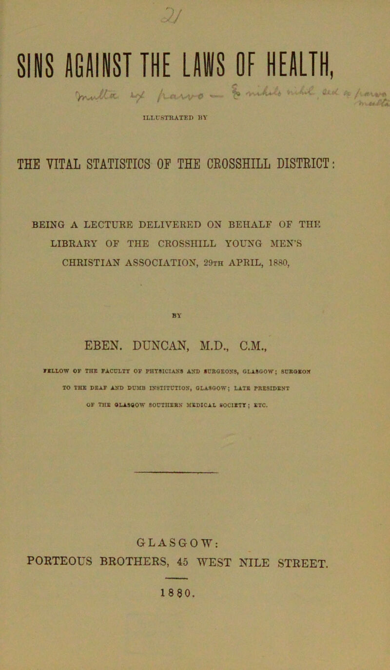 3J sms IGAIIIST THE LAWS OF HEALTH ^ /u«A/V^O »vwtX»^ »vv-4vt- ILLUSTRATED liY THE VITAL STATISTICS OP THE CEOSSHILL DISTEICT; BEING A LECTURE DELIVERED ON BEHALF OF THE LIBRARY OF THE CROSSHILL YOUNG MEN’S CHRISTIAN ASSOCIATION, 29th APRIL, 1880, BY EBEN. DUNCAN, M.D., C.M, FKLLOW or THE FACULTY OF PHTSICIAKS AND fCROEONS, GLA800W; SUBOXOIf TO THE DBxr AND DUMB INSTITUTION, GLASGOW; LATE PRESIDENT OF the GLASGOW SOUTHERN MEDICAL SOCIETY; ETC. GLASGOW: PORTEOUS BROTHERS, 45 WEST NILE STREET. I860